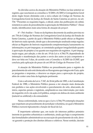 93
As dúvidas acerca da atuação do Ministério Público na fase anterior ao
registro, que suscitaram as consultas n. 9/2001 e 8/2003 à Corregedoria-Geral
deste órgão foram dirimidas com a nova edição do Código de Normas da
Corregedoria-Geral da Justiça do Estado de Santa Catarina ao prever, no art.
734: “Presentes os requisitos legais, o oficial, antes das publicações do edital,
remeterá os autos do procedimento à apreciação do Ministério Público”. Desse
modo, identificamos mais uma forma de atuação do parquet:
6º – Pré-Análise – Trata-se da hipótese decorrente da análise prevista no
art. 734 do Código de Normas da Corregedoria-Geral da Justiça do Estado de
Santa Catarina, a partir da qual o Ministério Público pode oficiar ao Registro
de Imóveis nada opondo, desde que a documentação analisada esteja regular;
oficiar ao Registro de Imóveis requisitando complementação/saneamento ou
informações; ou pré-impugnar, se constatada qualquer irregularidade quanto
à aprovação do projeto e/ou quanto aos requisitos do registros. A pré-impug-
nação segue, por adoção, o rito do art. 19 da Lei n. 6.766/79, dependendo de
intimação e manifestação das partes e envio dos autos ao juiz competente e
deve ser feita em 5 dias, de acordo com a Consulta n. 8/2003 da CGMP, que
concluiu pela aplicação do prazo do art.185 do Código de Processo Civil.
A atuação do Ministério Público no procedimento para o registro de
parcelamento do solo está destacada no fluxograma que integra este Guia, após
as perguntas e respostas, e descreve as etapas para a aprovação do projeto,
além de conter uma lista da legislação pertinente.
Com o advento da Lei n. 7.347, de 24 de julho de 1985, e da Constituição
Federal de 1988, o Ministério Público passou a ter atuação mais destacada
nos pedidos e nas ações envolvendo o parcelamento do solo, abarcando, de
início, aspectos penais e registrais, ampliando-se essa intervenção, por meio
do inquérito civil e da ação civil pública, sempre em defesa do meio ambiente
(natural ou artificial) e do consumidor.
Nessa conformidade, nota-se que a Lei n. 6.766/79 contempla situações
que respeitam um procedimento de jurisdição voluntária, no qual o Ministério
Público exercerá tipicamente a função de fiscal da Lei.
É importante salientar que, em razão do interesse público primário
inerente às questões urbanísticas e ambientais, ainda que haja o cumprimento
das formalidades administrativas na execução do parcelamento do solo, deve-
-se garantir a proteção dos direitos difusos e coletivos. Nesse sentido, decisão
 