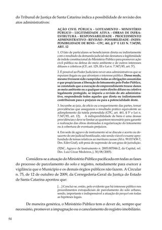 94
do Tribunal de Justiça de Santa Catarina indica a possibilidade de revisão dos
atos administrativos:
AÇÃO CIVIL PÚBLICA - LOTEAMENTO - MINISTÉRIO
PÚBLICO - LEGITIMIDADE ATIVA - OBRAS DE INFRA-
ESTRUTURA - RESPONSABILIDADE - PROCEDIMENTO
ADMINISTRATIVO - REVISÃO - POSSIBILIDADE - INDIS-
PONIBILIDADE DE BENS - CPC, 461, § 5º E LEI N. 7.347/85,
ART. 12
1. O fato de particulares se beneficiarem direta ou indiretamente
com o resultado da demanda judicial não desnatura a legitimidade
de índole constitucional do Ministério Público para promover ação
civil pública na defesa do meio ambiente e de outros interesses
difusos e coletivos (CF, art. 129, III e Lei n. 7.347/85, art. 5º).
2. É possível ao Poder Judiciário rever atos administrativos que se
reputam ilegais ou que afrontam o interesse público. Desse modo,
mesmo tivessem sido cumpridas todas as obrigações assumidas
e que propiciaram a liberação do loteamento pelo Poder Público,
se constatado que a execução do empreendimento trouxe danos
ao meio ambiente ou a qualquer outro direito difuso ou coletivo
legalmente protegido, se imporia a revisão do ato administra-
tivo, respondendo todos aqueles que direta ou indiretamente
contribuíram para o prejuízo ou para a potencialidade deste.
3. Incumbe ao juiz, de ofício ou a requerimento das partes, tomar
providências que assegurem o resultado prático equivalente ao
adimplemento da tutela pretendida (CPC, art. 461, § 5º e Lei n.
7.347/85, art. 12). A indisponibilidade de bens é uma dessas
providências e deve se limitar ao quantum necessário para garantir
a realização das obras destinadas à regularização do loteamento
ou à cobertura de eventuais prejuízos.
4. Em sede de agravo de instrumento só se discute o acerto ou de-
sacerto do ato judicial hostilizado, não sendo viável o exame apro-
fundado de temas relativos ao meritum causae (AI n. 99.017438-7,
Des. Eder Graf), sob pena de supressão de um grau de jurisdição.
(TJSC, Agravo de Instrumento n. 2005.007044-2, da Capital, rel.
Des. Luiz Cézar Medeiros, j. 30/08/2005).
Considera-se a atuação do Ministério Público pacificada em todas as fases
do processo de parcelamento do solo e registro, notadamente para exercer a
vigilância que o Município e os demais órgãos públicos não fazem. A Circular
n. 75, de 12 de outubro de 2009, da Corregedoria-Geral da Justiça do Estado
de Santa Catarina apontou que:
[…] Conclui-se, então, pelo evidente que há interesse público nos
procedimentos extrajudiciais de parcelamento do solo urbano,
sendo, importante e indispensável a atuação do parquet em todas
as hipóteses legais.
De maneira genérica, o Ministério Público tem o dever de, sempre que
necessário, promover a impugnação ou o cancelamento do registro imobiliário.
 