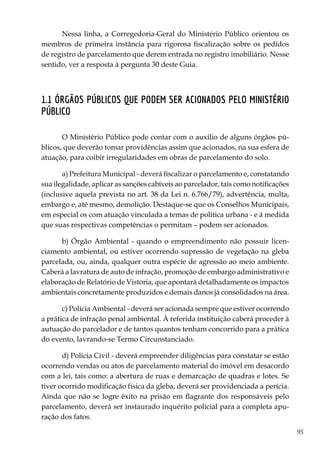 95
Nessa linha, a Corregedoria-Geral do Ministério Público orientou os
membros de primeira instância para rigorosa fiscalização sobre os pedidos
de registro de parcelamento que derem entrada no registro imobiliário. Nesse
sentido, ver a resposta à pergunta 30 deste Guia.
1.1 Órgãos públicos que podem ser acionados pelo Ministério
Público
O Ministério Público pode contar com o auxílio de alguns órgãos pú-
blicos, que deverão tomar providências assim que acionados, na sua esfera de
atuação, para coibir irregularidades em obras de parcelamento do solo.
a) Prefeitura Municipal - deverá fiscalizar o parcelamento e, constatando
sua ilegalidade, aplicar as sanções cabíveis ao parcelador, tais como notificações
(inclusive aquela prevista no art. 38 da Lei n. 6.766/79), advertência, multa,
embargo e, até mesmo, demolição. Destaque-se que os Conselhos Municipais,
em especial os com atuação vinculada a temas de política urbana - e á medida
que suas respectivas competências o permitam – podem ser acionados.
b) Órgão Ambiental - quando o empreendimento não possuir licen-
ciamento ambiental, ou estiver ocorrendo supressão de vegetação na gleba
parcelada, ou, ainda, qualquer outra espécie de agressão ao meio ambiente.
Caberá a lavratura de auto de infração, promoção de embargo administrativo e
elaboração de Relatório de Vistoria, que apontará detalhadamente os impactos
ambientais concretamente produzidos e demais danos já consolidados na área.
c) Polícia Ambiental - deverá ser acionada sempre que estiver ocorrendo
a prática de infração penal ambiental. À referida instituição caberá proceder à
autuação do parcelador e de tantos quantos tenham concorrido para a prática
do evento, lavrando-se Termo Circunstanciado.
d) Polícia Civil - deverá empreender diligências para constatar se estão
ocorrendo vendas ou atos de parcelamento material do imóvel em desacordo
com a lei, tais como: a abertura de ruas e demarcação de quadras e lotes. Se
tiver ocorrido modificação física da gleba, deverá ser providenciada a perícia.
Ainda que não se logre êxito na prisão em flagrante dos responsáveis pelo
parcelamento, deverá ser instaurado inquérito policial para a completa apu-
ração dos fatos.
 