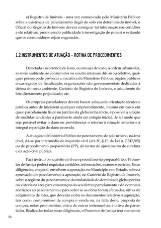 96
e) Registro de Imóveis - uma vez comunicado pelo Ministério Público
sobre a existência de parcelamento ilegal do solo em determinado imóvel, o
Oficial do Registro de Imóveis deverá consignar tal informação nas certidões
a ele relativas, promovendo publicidade à investigação do parquet e evitando
que os consumidores sejam enganados.
1.2 Instrumentos de Atuação – Rotina de Procedimentos
Detectada a ocorrência de lesão, ou ameaça de lesão, à ordem urbanística,
ao meio ambiente, ao consumidor ou a outro interesse difuso ou coletivo, qual-
quer pessoa pode provocar a iniciativa do Ministério Público: órgãos públicos
encarregados da fiscalização, organizações não governamentais dedicadas à
defesa do meio ambiente, Cartório do Registro de Imóveis, o adquirente de
lote diretamente prejudicado, etc.
Os próprios parceladores devem buscar adequada orientação técnica e
jurídica antes de iniciarem qualquer empreendimento, mesmo em casos em
que o parcelamento físico ou jurídico da gleba tenha início, é possível a adoção
de medidas tendentes a paralisá-lo ainda em estágio inicial, de tal modo que
seja possível evitar o dano ou providenciar o retorno à situação anterior e a
integral reparação do dano ocorrido.
A atuação do Ministério Público no parcelamento do solo urbano, na área
cível, dá-se por intermédio de inquérito civil (art. 8º, § 1º, da Lei n. 7.347/85)
ou de procedimento preparatório (PP), do termo de ajustamento de conduta
e da ação civil pública.
Para instruir o inquérito civil ou o procedimento preparatório, o Promo-
tor de Justiça poderá requisitar certidões, informações, exames e perícias. Essas
diligências, em geral, envolvem a apuração, no Município e no Estado, sobre a
aprovação do parcelamento; a apuração, no Cartório do Registro de Imóveis,
sobre o registro do parcelamento e da titularidade do domínio da gleba; perícia
ou vistoria na área para constatação do seu efetivo parcelamento e de eventuais
restrições ao parcelamento e para saber se as obras foram efetuadas; oitiva de
adquirentes de lotes, que deverão exibir os documentos relativos à aquisição,
tais como: compromisso de compra e venda ou, na falta deste, proposta de
compra, notas promissórias; oitiva de outras testemunhas; e oitiva do parce-
lador. Realizadas todas essas diligências, o Promotor de Justiça terá elementos
 
