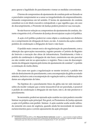 97
para apurar a legalidade do parcelamento e tomar as medidas convenientes.
O termo de compromisso de ajustamento de conduta pode ser firmado se
o parcelador comprometer-se a sanar as irregularidades do empreendimento,
firmando compromisso em tal sentido. O termo de ajustamento de conduta
constituir-se-á em título executivo extrajudicial, o que significa que, em caso
de descumprimento, o Promotor de Justiça poderá promover sua execução.
Se não houver solução ou compromisso de ajustamento de conduta, du-
rante o inquérito civil, o Promotor de Justiça deverá ajuizar a ação civil pública.
A ação civil pública poderá ter como objeto a condenação em dinheiro
ou o cumprimento de obrigação de fazer, ou não. A maioria das ações contém
pedidos de condenação a obrigações de fazer e não fazer.
O pedido mais comum será o de regularização do parcelamento, com a
obtenção das aprovações necessárias, registro perante o Cartório do Registro
de Imóveis e execução das obras de infraestrutura. Paralelamente, é feito o
pedido de condenação à obrigação de não fazer, consistente em não parcelar
ou não vender sem ter as aprovações e o registro. Para o caso de descumpri-
mento da obrigação imposta pelo termo de ajustamento de conduta77
, é pedida
a cominação de multa diária.
Em casos nos quais a regularização se mostre inviável, o pedido tem
sido de desfazimento do parcelamento, com a recomposição da gleba ao estado
anterior, inclusive com a recomposição da vegetação nativa, e indenização dos
danos aos adquirentes de lotes.
Na hipótese de o parcelamento físico da gleba não ter sido iniciado e
sobre ela incidir vedação que a torne insuscetível de ser parcelada, é possível
o pedido de condenação à obrigação de não fazer, isto é, de não promover o
parcelamento.
Se necessário, poderá ser ajuizada ação cautelar ou o juiz poderá conceder
liminar na própria ação principal. Em geral, os Promotores de Justiça ajuízam
a ação civil pública com pedido liminar. A ação cautelar acaba sendo utiliza-
da somente em casos de urgência, quando ainda há necessidade de maiores
esclarecimentos para o correto ajuizamento da ação principal.
77	 SIVINSKAS, Luís Paulo (2013, p. 912). Manual de Direito Ambiental; ressalta “ (…) que somente os òrgãos públicos
legitimados poderão tomar dos interessados compromisso de ajustamento de conduta às exigências legais, mediante
cominações, que terá eficácia de título executivo extrajudicial (art. 5°, § 6°, da LACP).”
 