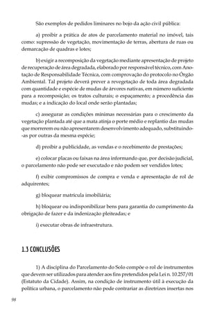 98
São exemplos de pedidos liminares no bojo da ação civil pública:
a) proibir a prática de atos de parcelamento material no imóvel, tais
como: supressão de vegetação, movimentação de terras, abertura de ruas ou
demarcação de quadras e lotes;
b) exigir a recomposição da vegetação mediante apresentação de projeto
de recuperação de área degradada, elaborado por responsável técnico, com Ano-
tação de Responsabilidade Técnica, com comprovação do protocolo no Órgão
Ambiental. Tal projeto deverá prever a revegetação de toda área degradada
com quantidade e espécie de mudas de árvores nativas, em número suficiente
para a recomposição; os tratos culturais; o espaçamento; a procedência das
mudas; e a indicação do local onde serão plantadas;
c) assegurar as condições mínimas necessárias para o crescimento da
vegetação plantada até que a mata atinja o porte médio e replantio das mudas
que morrerem ou não apresentarem desenvolvimento adequado, substituindo-
-as por outras da mesma espécie;
d) proibir a publicidade, as vendas e o recebimento de prestações;
e) colocar placas ou faixas na área informando que, por decisão judicial,
o parcelamento não pode ser executado e não podem ser vendidos lotes;
f) exibir compromissos de compra e venda e apresentação de rol de
adquirentes;
g) bloquear matrícula imobiliária;
h) bloquear ou indisponibilizar bens para garantia do cumprimento da
obrigação de fazer e da indenização pleiteadas; e
i) executar obras de infraestrutura.
1.3 Conclusões
1) A disciplina do Parcelamento do Solo compõe o rol de instrumentos
que devem ser utilizados para atender aos fins pretendidos pela Lei n. 10.257/01
(Estatuto da Cidade). Assim, na condição de instrumento útil à execução da
política urbana, o parcelamento não pode contrariar as diretrizes insertas nos
 