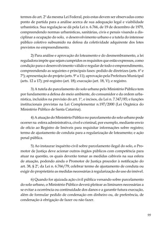 99
termos do art. 2º da mesma Lei Federal, pois estas devem ser observadas como
ponto de partida para a análise acerca de sua adequação legal e viabilidade
urbanística. Sua regulação se dá pela Lei n. 6.766, de 19 de dezembro de 1979,
compreendendo normas urbanísticas, sanitárias, civis e penais visando a dis-
ciplinar a ocupação do solo, o desenvolvimento urbano e a tutela do interesse
público coletivo subsumido na defesa da coletividade adquirente dos lotes
previstos no empreendimento.
2) Para análise e aprovação do loteamento e do desmembramento, a lei
reguladora impõe que sejam cumpridos os requisitos que estão expressos, como
condição para o desenvolvimento válido e regular de todo o empreendimento,
compreendendo as seguintes e principais fases: pedido de diretrizes (arts. 6º e
7º); apresentação do projeto (arts. 9º a 11); aprovação pela Prefeitura Municipal
(arts. 12 a 17); pré-registro (art. 18); execução (art. 18, V); e registro.
3) A tutela do parcelamento do solo urbano pelo Ministério Público tem
por fundamento a defesa do meio ambiente, do consumidor e da ordem urba-
nística, incluídos na previsão do art. 1º, e incisos, da Lei n. 7.347/85; e funções
institucionais previstas na Lei Complementar n.197/2000 (Lei Orgânica do
Ministério Público de Santa Catarina).
4) A atuação do Ministério Público no parcelamento do solo urbano pode
ocorrer na esfera administrativa, cível e criminal, por exemplo, mediante envio
de ofício ao Registro de Imóveis para requisitar informações sobre registro;
termo de ajustamento de conduta para a regularização de loteamento; e ação
penal pública.
5) Ao instaurar inquérito civil sobre parcelamento ilegal do solo, o Pro-
motor de Justiça deve acionar outros órgãos públicos com competência para
atuar na questão, os quais deverão tomar as medidas cabíveis na sua esfera
de atuação, podendo ainda o Promotor de Justiça proceder à notificação do
art. 38, § 2º, da Lei n. 6.766/79, celebrar termo de ajustamento de conduta ou
exigir do proprietário as medidas necessárias à regularização do uso do imóvel.
6) Quando for ajuizada ação civil pública versando sobre parcelamento
do solo urbano, o Ministério Público deverá pleitear as liminares necessárias a
se evitar a ocorrência ou continuidade dos danos e a garantir futura execução,
além de formular pedido de condenação em dinheiro ou, de preferência, de
condenação à obrigação de fazer ou não fazer.
 