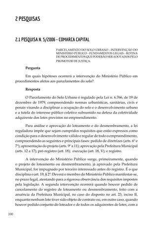 100
2 Pesquisas
2.1 PESQUISA N. 5/2006 - COMARCA CAPITAL
PARCELAMENTO DO SOLO URBANO - INTERVENÇÃO DO
MINISTÉRIO PÚBLICO - FUNDAMENTOS LEGAIS - ROTINA
DE PROCEDIMENTOS QUE PODERÃO SER ADOTADOS PELO
PROMOTOR DE JUSTIÇA.
Pergunta
Em quais hipóteses ocorrerá a intervenção do Ministério Público em
procedimentos afetos aos parcelamentos do solo?
Resposta
O Parcelamento do Solo Urbano é regulado pela Lei n. 6.766, de 19 de
dezembro de 1979, compreendendo normas urbanísticas, sanitárias, civis e
penais visando a disciplinar a ocupação do solo e o desenvolvimento urbano
e a tutela do interesse público coletivo subsumido na defesa da coletividade
adquirente dos lotes previstos no empreendimento.
Para análise e aprovação do loteamento e do desmembramento, a lei
reguladora impõe que sejam cumpridos requisitos que estão expressos como
condição para o desenvolvimento válido e regular de todo o empreendimento,
compreendendo as seguintes e principais fases: pedido de diretrizes (arts. 6º e
7º); apresentação do projeto (arts. 9º a 11); aprovação pela Prefeitura Municipal
(arts. 12 a 17); pré-registro (art. 18); execução (art. 18, V); e registro.
A intervenção do Ministério Público surge, primeiramente, quando
o projeto de loteamento ou desmembramento, já aprovado pela Prefeitura
Municipal, for impugnado por terceiro interessado antes do registro. É o que
disciplina o art. 19, § 2º: Deverá o membro do Ministério Público manifestar-se,
no prazo legal, atentando para a rigorosa observância dos requisitos impostos
pela legislação. A segunda intervenção ocorrerá quando houver pedido de
cancelamento do registro de loteamento ou desmembramento, feito com a
anuência da Prefeitura Municipal, no caso do disposto no art. 23, inciso II,
enquanto nenhum lote tiver sido objeto de contrato ou, em outro caso, quando
houver pedido conjunto do loteador e de todos os adquirentes de lotes, com a
 