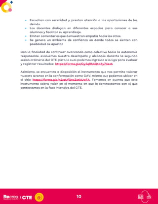10
• Escuchan con serenidad y prestan atención a las aportaciones de los
demás.
• Los docentes dialogan en diferentes espacios para conocer a sus
alumnos y facilitar su aprendizaje.
• Emiten comentarios que demuestran empatía hacia los otros.
• Se genera un ambiente de confianza en donde todos se sienten con
posibilidad de aportar
Con la finalidad de continuar avanzando como colectivo hacia la autonomía
responsable, evaluemos nuestro desempeño y alcances durante la segunda
sesión ordinaria del CTE, para lo cual podemos ingresar a la liga para evaluar
y registrar resultados: https://forms.gle/Gy5qRh4Qtd6y7dez6
Asimismo, se encuentra a disposición el instrumento que nos permite valorar
nuestro avance en la conformación como CAV, mismo que podemos ubicar en
el sitio: https://forms.gle/n2zzUfQnsZotkUwFA. Tomemos en cuenta que este
instrumento cobra valor en el momento en que lo contrastamos con el que
contestamos en la fase intensiva del CTE.
 