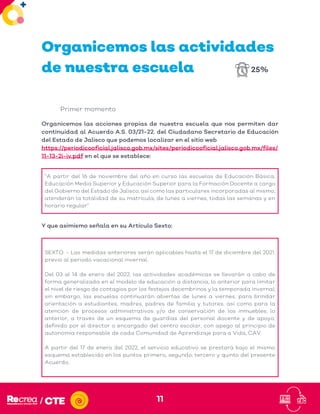 11
Organicemos las actividades
de nuestra escuela
Primer momento
Organicemos las acciones propias de nuestra escuela que nos permiten dar
continuidad al Acuerdo A.S. 03/21-22. del Ciudadano Secretario de Educación
del Estado de Jalisco que podemos localizar en el sitio web
https://periodicooficial.jalisco.gob.mx/sites/periodicooficial.jalisco.gob.mx/files/
11-13-2i-iv.pdf en el que se establece:
“A partir del 16 de noviembre del año en curso las escuelas de Educación Básica,
Educación Media Superior y Educación Superior para la Formación Docente a cargo
del Gobierno del Estado de Jalisco, así como las particulares incorporadas al mismo,
atenderán la totalidad de su matrícula, de lunes a viernes, todas las semanas y en
horario regular”
Y que asimismo señala en su Artículo Sexto:
SEXTO. - Las medidas anteriores serán aplicables hasta el 17 de diciembre del 2021,
previo al periodo vacacional invernal.
Del 03 al 14 de enero del 2022, las actividades académicas se llevarán a cabo de
forma generalizada en el modelo de educación a distancia, lo anterior para limitar
el nivel de riesgo de contagios por los festejos decembrinos y la temporada invernal;
sin embargo, las escuelas continuarán abiertas de lunes a viernes, para brindar
orientación a estudiantes, madres, padres de familia y tutores, así como para la
atención de procesos administrativos y/o de conservación de los inmuebles, lo
anterior, a través de un esquema de guardias del personal docente y de apoyo,
definido por el director o encargado del centro escolar, con apego al principio de
autonomía responsable de cada Comunidad de Aprendizaje para a Vida, CAV.
A partir del 17 de enero del 2022, el servicio educativo se prestará bajo el mismo
esquema establecido en los puntos primero, segundo, tercero y quinto del presente
Acuerdo.
25%
 