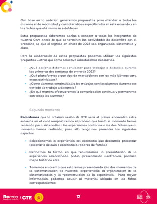 12
Con base en lo anterior, generemos propuestas para atender a todos los
alumnos en la modalidad y características especificadas en este acuerdo y en
las fechas que ahí mismo se establecen.
Estas propuestas deberemos darlas a conocer a todos los integrantes de
nuestra CAV antes de que se terminen las actividades de diciembre con el
propósito de que el regreso en enero de 2022 sea organizado, sistemático y
claro.
Para la elaboración de estas propuestas podemos utilizar las siguientes
preguntas u otras que como colectivo consideremos necesarias.
• ¿Qué acciones debemos considerar para trabajar a distancia durante
las primeras dos semanas de enero de 2022?
• ¿Qué plataformas o qué tipo de interacciones son las más idóneas para
estas actividades?
• ¿Como daremos continuidad a los trabajos con los alumnos durante ese
período de trabajo a distancia?
• ¿De qué manera efectuaremos la comunicación continua y permanente
con todos los alumnos?
Segundo momento
Recordemos que la próxima sesión de CTE será el primer encuentro entre
escuelas en el cual compartiremos el proceso que hasta el momento hemos
realizado para sistematizar las experiencias conforme a las dos fichas que al
momento hemos realizado, para ello tengamos presentes los siguientes
aspectos:
• Seleccionemos la experiencia del escenario que deseamos presentar
(escenario de aula o escenario de padres de familia)
• Definamos la forma en que realizaremos la presentación de la
experiencia seleccionada (video, presentación electrónica, podcast,
mapa histórico, etc).
• Tomemos en cuenta que estaremos presentando solo dos momentos de
la sistematización de nuestras experiencias: la organización de la
sistematización y la reconstrucción de la experiencia. Para mayor
información, podemos acudir al material ubicado en las fichas
correspondientes:
 