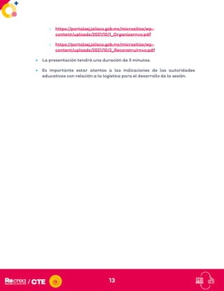 13
o https://portalsej.jalisco.gob.mx/micrositios/wp-
content/uploads/2021/10/1_Organizarnvo.pdf
o https://portalsej.jalisco.gob.mx/micrositios/wp-
content/uploads/2021/10/2_Reconstruirnvo.pdf
• La presentación tendrá una duración de 5 minutos.
• Es importante estar atentos a las indicaciones de las autoridades
educativas con relación a la logística para el desarrollo de la sesión.
 