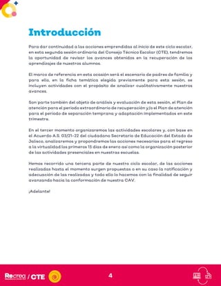 4
Introducción
Para dar continuidad a las acciones emprendidas al inicio de este ciclo escolar,
en esta segunda sesión ordinaria del Consejo Técnico Escolar (CTE), tendremos
la oportunidad de revisar los avances obtenidos en la recuperación de los
aprendizajes de nuestros alumnos.
El marco de referencia en esta ocasión será el escenario de padres de familia y
para ello, en la ficha temática elegida previamente para esta sesión, se
incluyen actividades con el propósito de analizar cualitativamente nuestros
avances.
Son parte también del objeto de análisis y evaluación de esta sesión, el Plan de
atención para el periodo extraordinario de recuperación y/o el Plan de atención
para el periodo de separación temprana y adaptación implementados en este
trimestre.
En el tercer momento organizaremos las actividades escolares y, con base en
el Acuerdo A.S. 03/21-22 del ciudadano Secretario de Educación del Estado de
Jalisco, analizaremos y propondremos las acciones necesarias para el regreso
a la virtualidad los primeros 15 días de enero así como la organización posterior
de las actividades presenciales en nuestras escuelas.
Hemos recorrido una tercera parte de nuestro ciclo escolar, de las acciones
realizadas hasta el momento surgen propuestas o en su caso la ratificación y
adecuación de las realizadas y todo ello lo hacemos con la finalidad de seguir
avanzando hacia la conformación de nuestra CAV.
¡Adelante!
 