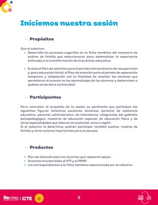 5
Iniciemos nuestra sesión
- Propósitos
Que el colectivo:
• Desarrolle los procesos sugeridos en la ficha temática del escenario de
padres de familia que seleccionaron para sistematizar la experiencia
enfocada a la transformación de la práctica educativa.
• Evalúe el Plan de atención para el periodo extraordinario de recuperación
y, para educación inicial, el Plan de atención para el periodo de separación
temprana y adaptación con la finalidad de analizar las acciones que
permitieron el avance en los aprendizajes de los alumnos y determinen a
quiénes se les dará continuidad.
- Participantes
Para concretar el propósito de la sesión, es pertinente que participen las
siguientes figuras: directivos escolares, docentes, personal de asistencia
educativa, personal administrativo, de intendencia, integrantes del gabinete
psicopedagógico, maestros de educación especial, de educación física y de
otras especialidades que laboran en el plantel, zona o región.
Si el colectivo lo determina, podrán participar también padres, madres de
familia y otros actores importantes para la escuela.
- Productos
• Plan de atención para los alumnos que requieren apoyo.
• Acciones incorporadas al PTI y al PEMC
• Los correspondientes a la ficha temática seleccionada por el colectivo
 