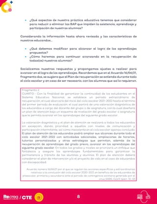 8
• ¿Qué aspectos de nuestra práctica educativa tenemos que considerar
para reducir o eliminar las BAP que impiden la asistencia, aprendizaje y
participación de nuestros alumnos?
Considerando la información hasta ahora revisada y las características de
nuestros educandos…
• ¿Qué debemos modificar para alcanzar el logro de los aprendizajes
propuestos?
• ¿Cómo haremos para continuar avanzando en la recuperación de
todas(os) nuestros alumnos?
Socialicemos nuestras respuestas y propongamos ajustes a realizar para
avanzar en el logro de los aprendizajes. Recordemos que en el Acuerdo 16/06/21,
fragmento dos, se sugiere que el Plan de recuperación se extienda durante todo
el ciclo escolar y en caso de ser necesario, con los alumnos que así lo requieran.
Fragmento 2:
CUARTO.- Con la finalidad de garantizar la continuidad de los estudiantes en el
Sistema Educativo Nacional, se establece un periodo extraordinario de
recuperación, el cual abarcará del inicio del ciclo escolar 2021-2022 hasta el término
del primer periodo de evaluación, el cual partirá de una valoración diagnóstica de
los educandos a cargo del docente del grupo o de asignatura, con la cual diseñará
un plan de atención bajo un esquema de nivelación del grado escolar o asignatura
que le permita avanzar en los aprendizajes del siguiente grado escolar.
La valoración diagnóstica y el plan de atención se realizará a todos los educandos
sin excepción, dando prioridad a aquellos con niveles de comunicación y
participación intermitente, así como inexistente en el ciclo escolar apenas concluido.
El plan de atención de los educandos podrá ampliar sus alcances durante todo el
ciclo escolar 2021-2022 con actividades adicionales, ampliaciones de horarios,
tutorías personalizadas y otras estrategias que permitan, además de la
recuperación de aprendizajes del grado previo, avanzar en los aprendizajes del
siguiente grado escolar. En todos los grados y niveles se priorizará un enfoque que
fortalezca y asegure los aprendizajes fundamentales para garantizar la
permanencia y tránsito de las alumnas y alumnos. El plan de atención deberá
considerar el plan de intervención y/o el proyecto de vida en el caso de educandos
con discapacidad.
Acuerdo número 16/06/21 por el que se regulan las acciones específicas y extraordinarias
relativas a la conclusión del ciclo escolar 2020-2021, en beneficio de los educandos de
preescolar, primaria y secundaria ante el periodo de contingencia sanitaria generado por el
virus SARS-CoV2. (párr. 10-12)
 
