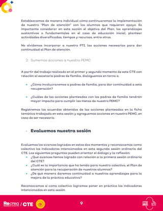 9
Establezcamos de manera individual cómo continuaremos la implementación
de nuestro “Plan de atención” con los alumnos que requieren apoyo. Es
importante considerar en esta acción el objetivo del Plan, los aprendizajes
sustantivos o fundamentales en el caso de educación inicial, plantear
actividades diversificadas, tiempos y recursos, entre otros.
No olvidemos incorporar a nuestro PTI, las acciones necesarias para dar
continuidad al Plan de atención.
2. Sumemos acciones a nuestro PEMC
A partir del trabajo realizado en el primer y segundo momento de este CTE con
relación al escenario padres de familia, dialoguemos en torno a:
• ¿Cómo involucraremos a padres de familia, para dar continuidad a esta
recuperación?
• ¿Cuáles de las acciones planteadas con los padres de familia tendrán
mayor impacto para cumplir las metas de nuestro PEMC?
Registremos los acuerdos obtenidos de las acciones planteadas en la ficha
temática trabajada en esta sesión y agreguemos acciones en nuestro PEMC, en
caso de ser necesario.
- Evaluemos nuestra sesión
Evaluemos los avances logrados en estos dos momentos y reconozcamos como
colectivo los indicadores intencionados en esta segunda sesión ordinaria del
CTE. Las siguientes preguntas pueden orientar el diálogo y la reflexión:
• ¿Qué avances hemos logrado con relación a la primera sesión ordinaria
del CTE?
• ¿Cuál es la importancia que ha tenido para nuestro colectivo, el Plan de
atención para la recuperación de nuestros alumnos?
• ¿De qué manera daremos continuidad a nuestros aprendizajes para la
mejora de la práctica educativa?
Reconozcamos si como colectivo logramos poner en práctica los indicadores
intencionados en esta sesión.
 