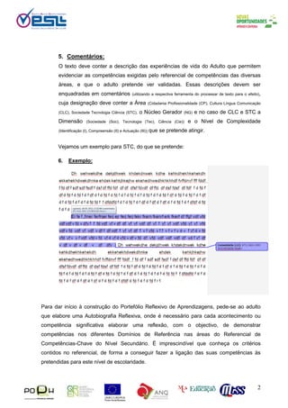 2
5. Comentários:
O texto deve conter a descrição das experiências de vida do Adulto que permitem
evidenciar as competências exigidas pelo referencial de competências das diversas
áreas, e que o adulto pretende ver validadas. Essas descrições devem ser
enquadradas em comentários (utilizando a respectiva ferramenta do processar de texto para o efeito),
cuja designação deve conter a Área (Cidadania Profissionalidade (CP), Cultura Língua Comunicação
(CLC), Sociedade Tecnologia Ciência (STC), o Núcleo Gerador (NG) e no caso de CLC e STC a
Dimensão (Sociedade (Soc), Tecnologia (Tec), Ciência (Cie)) e o Nível de Complexidade
(Identificação (I), Compreensão (II) e Actuação (III)) que se pretende atingir.
Vejamos um exemplo para STC, do que se pretende:
6. Exemplo:
•
Redacção da biografia do candidato
Para dar início à construção do Portefólio Reflexivo de Aprendizagens, pede-se ao adulto
que elabore uma Autobiografia Reflexiva, onde é necessário para cada acontecimento ou
competência significativa elaborar uma reflexão, com o objectivo, de demonstrar
competências nos diferentes Domínios de Referência nas áreas do Referencial de
Competências-Chave do Nível Secundário. É imprescindível que conheça os critérios
contidos no referencial, de forma a conseguir fazer a ligação das suas competências às
pretendidas para este nível de escolaridade.
 