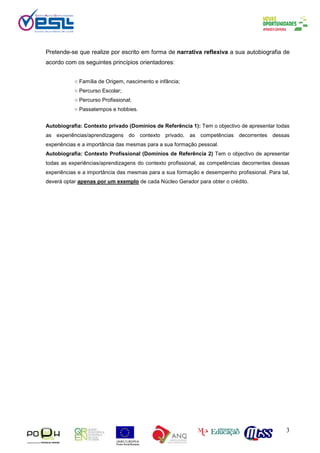 3
Pretende-se que realize por escrito em forma de narrativa reflexiva a sua autobiografia de
acordo com os seguintes princípios orientadores:
○ Família de Origem, nascimento e infância;
○ Percurso Escolar;
○ Percurso Profissional;
○ Passatempos e hobbies.
Autobiografia: Contexto privado (Domínios de Referência 1): Tem o objectivo de apresentar todas
as experiências/aprendizagens do contexto privado, as competências decorrentes dessas
experiências e a importância das mesmas para a sua formação pessoal.
Autobiografia: Contexto Profissional (Domínios de Referência 2) Tem o objectivo de apresentar
todas as experiências/aprendizagens do contexto profissional, as competências decorrentes dessas
experiências e a importância das mesmas para a sua formação e desempenho profissional. Para tal,
deverá optar apenas por um exemplo de cada Núcleo Gerador para obter o crédito.
 