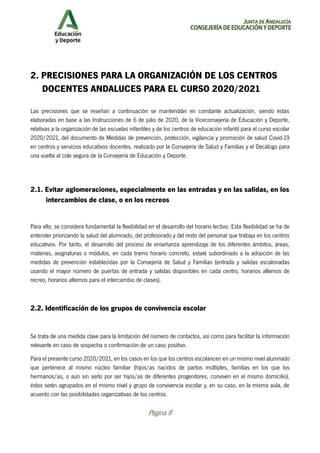 JUNTA DE ANDALUCÍA
CONSEJERÍA DE EDUCACIÓN Y DEPORTE
Página 8
2. PRECISIONES PARA LA ORGANIZACIÓN DE LOS CENTROS
DOCENTES ANDALUCES PARA EL CURSO 2020/2021
Las precisiones que se reseñan a continuación se mantendrán en constante actualización, siendo éstas
elaboradas en base a las Instrucciones de 6 de julio de 2020, de la Viceconsejería de Educación y Deporte,
relativas a la organización de las escuelas infantiles y de los centros de educación infantil para el curso escolar
2020/2021, del documento de Medidas de prevención, protección, vigilancia y promoción de salud Covid-19
en centros y servicios educativos docentes, realizado por la Consejería de Salud y Familias y el Decálogo para
una vuelta al cole segura de la Consejería de Educación y Deporte.
2.1. Evitar aglomeraciones, especialmente en las entradas y en las salidas, en los
intercambios de clase, o en los recreos
Para ello, se considera fundamental la flexibilidad en el desarrollo del horario lectivo. Esta flexibilidad se ha de
entender priorizando la salud del alumnado, del profesorado y del resto del personal que trabaja en los centros
educativos. Por tanto, el desarrollo del proceso de enseñanza aprendizaje de los diferentes ámbitos, áreas,
materias, asignaturas o módulos, en cada tramo horario concreto, estará subordinado a la adopción de las
medidas de prevención establecidas por la Consejería de Salud y Familias (entrada y salidas escalonadas
usando el mayor número de puertas de entrada y salidas disponibles en cada centro, horarios alternos de
recreo, horarios alternos para el intercambio de clases).
2.2. Identificación de los grupos de convivencia escolar
Se trata de una medida clave para la limitación del número de contactos, así como para facilitar la información
relevante en caso de sospecha o confirmación de un caso positivo.
Para el presente curso 2020/2021, en los casos en los que los centros escolaricen en un mismo nivel alumnado
que pertenece al mismo núcleo familiar (hijos/as nacidos de partos múltiples, familias en los que los
hermanos/as, o aún sin serlo por ser hijos/as de diferentes progenitores, conviven en el mismo domicilio),
éstos serán agrupados en el mismo nivel y grupo de convivencia escolar y, en su caso, en la misma aula, de
acuerdo con las posibilidades organizativas de los centros.
 