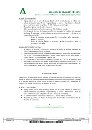 Escopiaauténticadedocumentoelectrónico
Consejería de Educación y Deporte
Dirección General del Profesorado y Gestión de Recursos Humanos
MEDIDAS DE PROTECCIÓN.
• Ropa y calzado para el centro de trabajo distinta a la de la calle. La ropa de trabajo debe
quitarse sin sacudir. Los uniformes y ropa de trabajo se lavarán y desinfectarán a diario, de
forma mecánica en ciclos completos a 60- 90º C o lavado de ciclo largo.
• Mascarillas y guante de protección, si procede.
• Gafas de montura universal conforme a norma UNE-EN 166, si procede.
• Para la puesta de ropa de trabajo específica se adoptarán las medidas de seguridad
oportunas. Se elaborará e implementará una secuencia de colocación y retirada de los
equipos. Se recomienda:
◦ Orden de colocación: vestuario específico – mascarilla – gafas si proceden –
guantes si proceden
◦ Orden de retirada: Guantes, si proceden – vestuario específico – gafas, si
proceden – mascarilla.
RECOMENDACIONES ESPECÍFICAS..
• Se reforzará la limpieza y desinfección, ventilación y gestión de residuos, siguiendo las
instrucciones de las autoridades sanitarias.
• Los equipos de protección desechables (mascarillas y guantes) deben quitarse y desecharse
tras su uso, y los no desechables (gafas o similar), deben dejarlos en una bolsa cerrada e
identificable para su posterior lavado y desinfección.
• En caso de detectar síntomas compatibles con un caso de COVID-19 se mantendrá a la
persona en un despacho o lugar aislado, se le pondrá una mascarilla quirúrgica o FFP 2, sin
válvula de exhalación y se dará aviso al responsable del centro que actuará conforme a las
instrucciones dadas al respecto por las autoridades sanitarias.
PERSONAL DE COCINA
Sus funciones están recogidas en el VI Convenio del personal laboral de la Administración General de
la Junta de Andalucía. Pertenecen a esta categoría los trabajadores con dominio y ejercicio completo
de la actividad integral de cocina, desde la recepción hasta la preparación y elaboración de
alimentos, así como el cuidado y uso de utensilios de cocina.
MEDIDAS DE PROTECCIÓN.
• Ropa y calzado para el centro de trabajo distinta a la de la calle. La ropa de trabajo debe
quitarse sin sacudir. Los uniformes y ropa de trabajo se lavarán y desinfectarán a diario, de
forma mecánica en ciclos completos a 60- 90º C o ciclos de lavado largo.
• Se intentará mantener la distancia, al menos de 1,5 metros en todo momento.
• Mascarillas y guantes, en el caso de manipulación de alimentos o manejo frecuente de
utensilios de uso común.
8
Edif. Torretriana C/ Juan A. de Vizarrón s/n 41092, SEVILLA
http://portals.ced.junta-andalucia.es/educacion/portals/web/ced
FIRMADO POR JUAN CARLOS AUNION RUIZ 25/08/2020 10:18:24 PÁGINA 8/22
VERIFICACIÓN tFc2e8SC3CVJNGHRUXG653Y3FLRT87 https://ws050.juntadeandalucia.es/verificarFirma
 