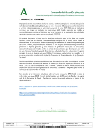 Escopiaauténticadedocumentoelectrónico
Consejería de Educación y Deporte
Dirección General del Profesorado y Gestión de Recursos Humanos
1. PROPÓSITO DEL DOCUMENTO
El propósito de este documento es facilitar el acceso a la información para las personas trabajadoras
de la Consejería de Educación y Deporte, que se van a incorporar al trabajo presencial en los centros
y servicios educativos públicos, no universitarios, durante el curso 2020-2021, con el objetivo de
minimizar los riesgos de contagios del coronavirus SARS CoV-2, siguiendo las medidas y
recomendaciones preventivas e higiénicas, que en el momento de su elaboración las autoridades
sanitarias consideran necesarias para el control de la COVID-19.
El presente documento, al igual que los anteriores elaborados para tal fin, tiene un carácter
dinámico, dado que las medidas y recomendaciones recogidas en el mismo, están sujetas a
modificaciones, en función de la evidencia científica y de la evolución de la situación epidemiológica
de la crisis sanitaria, disponible en cada momento. Se han recogido recomendaciones y medidas de
prevención e higiene generales y otras medidas de protección individuales no exhaustivas,
especialmente para determinados perfiles en función de las actividades que desempeñan, con el fin
de que el personal las adopte y pueda desarrollar sus actividades laborales reduciendo el riesgo de
contagio. En caso de dudas o que su perfil laboral no se ajuste exactamente a los recogidos en el
presente documento, consulte con la Unidad de Prevención de Riesgos Laborales de su Delegación
Territorial.
Las recomendaciones y medidas incluidas en este documento no excluyen ni sustituyen a aquellas
otras incluidas en el documento de “Medidas de prevención, protección, vigilancia y promoción de la
salud, COVID-19” de la Consejería de Salud y Familias. También se indican enlaces de artículos e
información relacionada con la gestión de las emociones, y cartelería e infografías para facilitar la
asimilación de los contenidos de interés.
Para acceder a la información actualizada sobre el nuevo coronavirus SARS CoV-2 y sobre la
enfermedad que causa, COVID-19, se le facilita la página web del Ministerio de Sanidad y la página
web de la Consejería de Salud y Familias de nuestra Comunidad Autónoma, a través de los
siguientes enlaces:
https://www.mscbs.gob.es/profesionales/saludPublica/ccayes/alertasActual/nCov-China/
home.htm
https://www.juntadeandalucia.es/organismos/saludyfamilias/areas/salud-vida/paginas/
Nuevo_Coronavirus.html
2
Edif. Torretriana C/ Juan A. de Vizarrón s/n 41092, SEVILLA
http://portals.ced.junta-andalucia.es/educacion/portals/web/ced
FIRMADO POR JUAN CARLOS AUNION RUIZ 25/08/2020 10:18:24 PÁGINA 2/38
VERIFICACIÓN tFc2eFE8RTJG8AMXZ7NM9ZK83YSG8J https://ws050.juntadeandalucia.es/verificarFirma
 