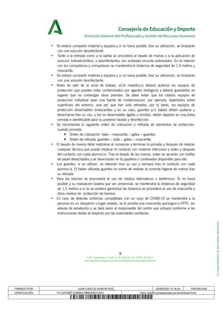 Escopiaauténticadedocumentoelectrónico
Consejería de Educación y Deporte
Dirección General del Profesorado y Gestión de Recursos Humanos
• Se evitará compartir material y equipos y si no fuera posible, tras su utilización, se limpiarán
con una solución desinfectante.
• Tanto a la entrada como a la salida se procederá al lavado de manos o a la aplicación de
solución hidroalcohólica, o desinfectantes con actividad virucida autorizados. En la relación
con los compañeros y compañeras se mantendrá la distancia de seguridad de 1,5 metros y
mascarilla.
• Se evitará compartir material y equipos y si no fuera posible, tras su utilización, se limpiarán
con una solución desinfectante.
• Antes de salir de la zona de trabajo, el/la maestro/a deberá quitarse los equipos de
protección que puedan estar contaminados por agentes biológicos y deberá guardarlos en
lugares que no contengan otras prendas. Se debe evitar que los citados equipos de
protección individual sean una fuente de contaminación, por ejemplo, dejándolos sobre
superficies del entorno, una vez que han sido retirados, por lo tanto, los equipos de
protección desechables (mascarillas y en su caso, guantes y/o batas) deben quitarse y
desecharse tras su uso, y los no desechables (gafas o similar), deben dejarlos en una bolsa
cerrada e identificable para su posterior lavado y desinfección.
• Se recomienda el siguiente orden de colocación y retirada de elementos de protección,
cuando proceda:
▪ Orden de colocación: bata – mascarilla – gafas – guantes.
▪ Orden de retirada: guantes – bata – gafas – mascarilla.
• El lavado de manos debe realizarse al comenzar y terminar la jornada y después de realizar
cualquier técnica que pueda implicar el contacto con material infeccioso y antes y después
del contacto con cada alumno/a. Tras el lavado de las manos, estas se secarán con toallas
de papel desechables y se desecharán en la papelera o contenedor disponible para ello.
• Los guantes, si se utilizan, se retirarán tras su uso y siempre tras el contacto con cada
alumno/a. El haber utilizado guantes no exime de realizar la correcta higiene de manos tras
su retirada.
• Para las tutorías se promoverá el uso de medios telemáticos o telefónicos. Si no fuera
posible y su realización tuviera que ser presencial, se mantendrá la distancia de seguridad
de 1,5 metros y si no se pudiera garantizar tal distancia se procederá al uso de mascarilla y
otros medios de protección de barrera.
• En caso de detectar síntomas compatibles con un caso de COVID-19 se mantendrá a la
persona en un despacho o lugar aislado, se le pondrá una mascarilla quirúrgica o FFP2, sin
válvula de exhalación y se dará aviso al responsable del centro que actuará conforme a las
instrucciones dadas al respecto por las autoridades sanitarias.
9
Edif. Torretriana C/ Juan A. de Vizarrón s/n 41092, SEVILLA
http://portals.ced.junta-andalucia.es/educacion/portals/web/ced
FIRMADO POR JUAN CARLOS AUNION RUIZ 25/08/2020 10:18:24 PÁGINA 9/38
VERIFICACIÓN tFc2eFE8RTJG8AMXZ7NM9ZK83YSG8J https://ws050.juntadeandalucia.es/verificarFirma
 