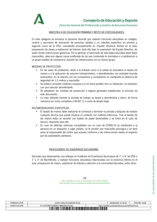 Escopiaauténticadedocumentoelectrónico
Consejería de Educación y Deporte
Dirección General del Profesorado y Gestión de Recursos Humanos
MAESTRO/A DE EDUCACIÓN PRIMARIA Y RESTO DE ESPECIALIDADES.
En esta categoría se enmarca el personal docente que realizan funciones educativas en colegios,
centros y secciones de educación de personas adultas y un colectivo específico en primero y
segundo curso de la ESO, consistente principalmente en impartir docencia directa en el aula,
preparación de clases y realización de tutorías, todo ello bajo la supervisión del Equipo Directivo, de
quién recibe instrucciones genéricas. Por lo general, el alumnado de esta etapa educativa debe llevar
mascarillas, salvo por alguna causa justificada de las que contempla la normativa o si pertenecen a
un grupo estable de convivencia, durante las interacciones con su mismo grupo.
MEDIDAS DE PROTECCIÓN.
• En las salas de profesores, tanto a la entrada como a la salida se procederá al lavado de
manos o a la aplicación de solución hidroalcohólica, o desinfectantes con actividad virucida
autorizados. En la relación con los compañeros y compañeras se mantendrá la distancia de
seguridad de 1,5 metros y mascarilla.
• Se evitará compartir material y equipos y si no fuera posible, tras su utilización, se limpiarán
con una solución desinfectante.
• Se adoptarán las medidas de prevención e higiene generales establecidas al principio de
este documento.
• La ropa utilizada durante la jornada de trabajo se lavará y desinfectará a diario, de forma
mecánica en ciclos completos a 60-90º C o ciclos de lavado largo.
RECOMENDACIONES ESPECÍFICAS.
• El lavado de manos debe realizarse al comenzar y terminar la jornada y después de realizar
cualquier técnica que puede implicar el contacto con material infeccioso. Tras el lavado de
las manos éstas se secarán con toallas de papel desechables y se tirará en el cubo de
basura, dispuesto para ello.
• En caso de detectar síntomas compatibles con un caso de COVID-19 se mantendrá a la
persona en un despacho o lugar aislado, se le pondrá una mascarilla quirúrgica y se dará
aviso al responsable del centro que actuará conforme a las instrucciones dadas al respecto
por las autoridades sanitarias.
PROFESORADO DE ENSEÑANZA SECUNDARIA.
Docentes que desempeñan sus trabajos en Institutos de Enseñanza Secundaria de 1º a 4º de ESO o
1º y 2º de Bachillerato, y realizan funciones educativas relacionadas con la docencia directa en el
aula, preparación de clases, realización de tutorías y atención a la comunidad educativa, entre otras.
10
Edif. Torretriana C/ Juan A. de Vizarrón s/n 41092, SEVILLA
http://portals.ced.junta-andalucia.es/educacion/portals/web/ced
FIRMADO POR JUAN CARLOS AUNION RUIZ 25/08/2020 10:18:24 PÁGINA 10/38
VERIFICACIÓN tFc2eFE8RTJG8AMXZ7NM9ZK83YSG8J https://ws050.juntadeandalucia.es/verificarFirma
 