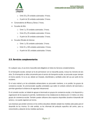 JUNTA DE ANDALUCÍA
CONSEJERÍA DE EDUCACIÓN Y DEPORTE
Página 11
o Entre 20 y 29 unidades autorizadas: 4 horas.
o A partir de 30 unidades autorizadas: 5 horas.
• Conservatorios de Música y Danza: 2 horas.
• Escuelas de Arte:
o Entre 1 y 19 unidades autorizadas: 3 horas.
o Entre 20 y 29 unidades autorizadas: 4 horas.
o A partir de 30 unidades autorizadas: 5 horas.
• Escuelas Oficiales de Idiomas:
o Entre 1 y 50 unidades autorizadas: 3 horas.
o Entre 51 y 100 unidades autorizadas: 4 horas.
o A partir de 101 unidades autorizadas: 5 horas.
2.5. Servicios complementarios
En cualquier caso, el uso de la mascarilla será obligatorio en todos los Servicios complementarios.
En el transporte escolar, siempre se ha de permanecer con la mascarilla puesta, incluso los menores de seis
años. Si el transporte se utiliza únicamente para el servicio de transporte escolar, se procurará ocupar siempre
el mismo asiento. Si no es así, deberá ser limpiado, desinfectado y ventilado antes del uso por parte de los
escolares.
En el aula matinal y en las actividades extraescolares se procurarán mantener, si es posible, los grupos de
convivencia escolar. Se promocionarán aquellas actividades que eviten el contacto estrecho del alumnado y
permitan garantizar la distancia de seguridad interpersonal.
En el comedor escolar, se tratará de agrupar al alumnado en grupos de convivencia escolar, si la disposición y
organización de los espacios lo permite, manteniendo en las instalaciones la distancia de 1,5 metros con otros
grupos de convivencia escolar. También pueden utilizarse otros espacios disponibles durante el desarrollo del
servicio, o se puede organizar por turnos.
Las empresas que presten servicios en los centros educativos deberán adoptar las medidas adecuadas para el
desarrollo de los mismos. En este sentido, se les informará del protocolo específico del centro, para su
conocimiento y adopción de las medidas oportunas.
 