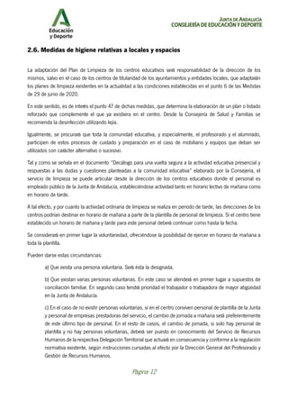 JUNTA DE ANDALUCÍA
CONSEJERÍA DE EDUCACIÓN Y DEPORTE
Página 12
2.6. Medidas de higiene relativas a locales y espacios
La adaptación del Plan de Limpieza de los centros educativos será responsabilidad de la dirección de los
mismos, salvo en el caso de los centros de titularidad de los ayuntamientos y entidades locales, que adaptarán
los planes de limpieza existentes en la actualidad a las condiciones establecidas en el punto 6 de las Medidas
de 29 de junio de 2020.
En este sentido, es de interés el punto 47 de dichas medidas, que determina la elaboración de un plan o listado
reforzado que complemente el que ya existiera en el centro. Desde la Consejería de Salud y Familias se
recomienda la desinfección utilizando lejía.
Igualmente, se procurará que toda la comunidad educativa, y especialmente, el profesorado y el alumnado,
participen de estos procesos de cuidado y preparación en el caso de mobiliario y equipos que deban ser
utilizados con carácter alternativo o sucesivo.
Tal y como se señala en el documento “Decálogo para una vuelta segura a la actividad educativa presencial y
respuestas a las dudas y cuestiones planteadas a la comunidad educativa” elaborado por la Consejería, el
servicio de limpieza se puede articular desde la dirección de los centros educativos donde el personal es
empleado público de la Junta de Andalucía, estableciéndose actividad tanto en horario lectivo de mañana como
en horario de tarde.
A tal efecto, y por cuanto la actividad ordinaria de limpieza se realiza en periodo de tarde, las direcciones de los
centros podrían destinar en horario de mañana a parte de la plantilla de personal de limpieza. Si el centro tiene
establecido un horario de mañana y tarde para este personal deberá continuar como hasta la fecha.
Se considerará en primer lugar la voluntariedad, ofreciéndose la posibilidad de ejercer en horario de mañana a
toda la plantilla.
Pueden darse estas circunstancias:
a) Que exista una persona voluntaria. Será ésta la designada.
b) Que existan varias personas voluntarias. En este caso se atenderá en primer lugar a supuestos de
conciliación familiar. En segundo caso tendrá prioridad el trabajador o trabajadora de mayor atigüedad
en la Junta de Andalucía.
c) En el caso de no existir personas voluntarias, si en el centro conviven personal de plantilla de la Junta
y personal de empresas prestadoras del servicio, el cambio de jornada a mañana será preferentemente
de este último tipo de personal. En el resto de casos, el cambio de jornada, si solo hay personal de
plantilla y no hay personas voluntarias, deberá ser puesto en conocimiento del Servicio de Recursos
Humanos de la respectiva Delegación Territorial que actuará en consecuencia y conforme a la regulación
normativa existente, según instrucciones cursadas al efecto por la Dirección General del Profesorado y
Gestión de Recursos Humanos.
 