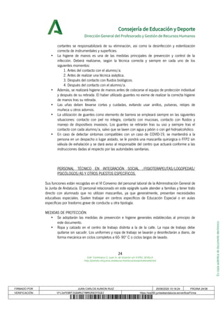 Escopiaauténticadedocumentoelectrónico
Consejería de Educación y Deporte
Dirección General del Profesorado y Gestión de Recursos Humanos
cortantes se responsabilizará de su eliminación, así como la desinfección y esterilización
correcta de instrumentales y superficies.
• La higiene de manos es una de las medidas principales de prevención y control de la
infección. Deberá realizarse, según la técnica correcta y siempre en cada uno de los
siguientes momentos:
1. Antes del contacto con el alumno/a.
2. Antes de realizar una técnica aséptica.
3. Después del contacto con fluidos biológicos.
4. Después del contacto con el alumno/a.
• Además, se realizará higiene de manos antes de colocarse el equipo de protección individual
y después de su retirada. El haber utilizado guantes no exime de realizar la correcta higiene
de manos tras su retirada.
• Las uñas deben llevarse cortas y cuidadas, evitando usar anillos, pulseras, relojes de
muñeca u otros adornos.
• La utilización de guantes como elemento de barrera se empleará siempre en las siguientes
situaciones: contacto con piel no íntegra, contacto con mucosas, contacto con fluidos y
manejo de dispositivos invasivos. Los guantes se retirarán tras su uso y siempre tras el
contacto con cada alumno/a, salvo que se laven con agua y jabón o con gel hidroalcohólico.
• En caso de detectar síntomas compatibles con un caso de COVID-19, se mantendrá a la
persona en un despacho o lugar aislado, se le pondrá una mascarilla quirúrgica o FFP2 sin
válvula de exhalación y se dará aviso al responsable del centro que actuará conforme a las
instrucciones dadas al respecto por las autoridades sanitarias.
PERSONAL TÉCNICO EN INTEGRACIÓN SOCIAL /FISIOTERAPEUTAS/LOGOPEDAS/
PSICÓLOGOS/AS Y OTROS PUESTOS ESPECÍFICOS.
Sus funciones están recogidas en el VI Convenio del personal laboral de la Administración General de
la Junta de Andalucía. El personal relacionado en este epígrafe suele atender a familias y tener trato
directo con alumnado que no utilizan mascarillas, ya que generalmente, presentan necesidades
educativas especiales. Suelen trabajar en centros específicos de Educación Especial o en aulas
específicas por trastorno grave de conducta u otra tipología.
MEDIDAS DE PROTECCIÓN.
• Se adoptarán las medidas de prevención e higiene generales establecidas al principio de
este documento.
• Ropa y calzado en el centro de trabajo distinta a la de la calle. La ropa de trabajo debe
quitarse sin sacudir. Los uniformes y ropa de trabajo se lavarán y desinfectarán a diario, de
forma mecánica en ciclos completos a 60- 90º C o ciclos largos de lavado.
24
Edif. Torretriana C/ Juan A. de Vizarrón s/n 41092, SEVILLA
http://portals.ced.junta-andalucia.es/educacion/portals/web/ced
FIRMADO POR JUAN CARLOS AUNION RUIZ 25/08/2020 10:18:24 PÁGINA 24/38
VERIFICACIÓN tFc2eFE8RTJG8AMXZ7NM9ZK83YSG8J https://ws050.juntadeandalucia.es/verificarFirma
 