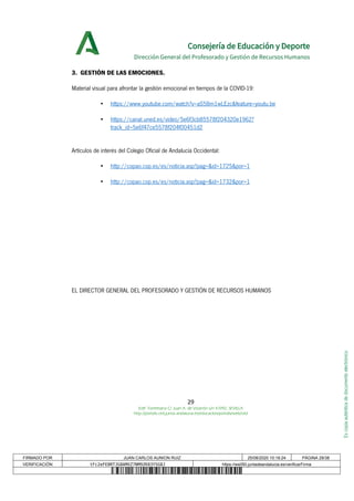 Escopiaauténticadedocumentoelectrónico
Consejería de Educación y Deporte
Dirección General del Profesorado y Gestión de Recursos Humanos
3. GESTIÓN DE LAS EMOCIONES.
Material visual para afrontar la gestión emocional en tiempos de la COVID-19:
• https://www.youtube.com/watch?v=aS58m1wLEzc&feature=youtu.be
• https://canal.uned.es/video/5e6f3cb85578f204320e1962?
track_id=5e6f47ce5578f204f00451d2
Artículos de interés del Colegio Oficial de Andalucía Occidental:
• http://copao.cop.es/es/noticia.asp?pag=&id=1725&por=1
• http://copao.cop.es/es/noticia.asp?pag=&id=1732&por=1
EL DIRECTOR GENERAL DEL PROFESORADO Y GESTIÓN DE RECURSOS HUMANOS
29
Edif. Torretriana C/ Juan A. de Vizarrón s/n 41092, SEVILLA
http://portals.ced.junta-andalucia.es/educacion/portals/web/ced
FIRMADO POR JUAN CARLOS AUNION RUIZ 25/08/2020 10:18:24 PÁGINA 29/38
VERIFICACIÓN tFc2eFE8RTJG8AMXZ7NM9ZK83YSG8J https://ws050.juntadeandalucia.es/verificarFirma
 