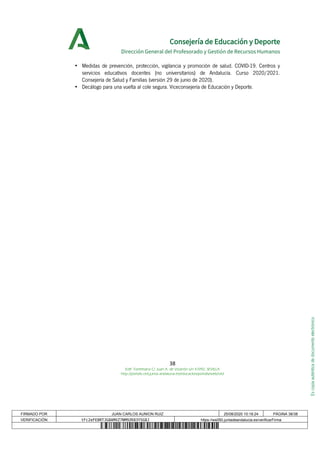 Escopiaauténticadedocumentoelectrónico
Consejería de Educación y Deporte
Dirección General del Profesorado y Gestión de Recursos Humanos
• Medidas de prevención, protección, vigilancia y promoción de salud. COVID-19. Centros y
servicios educativos docentes (no universitarios) de Andalucía. Curso 2020/2021.
Consejería de Salud y Familias (versión 29 de junio de 2020).
• Decálogo para una vuelta al cole segura. Viceconsejería de Educación y Deporte.
38
Edif. Torretriana C/ Juan A. de Vizarrón s/n 41092, SEVILLA
http://portals.ced.junta-andalucia.es/educacion/portals/web/ced
FIRMADO POR JUAN CARLOS AUNION RUIZ 25/08/2020 10:18:24 PÁGINA 38/38
VERIFICACIÓN tFc2eFE8RTJG8AMXZ7NM9ZK83YSG8J https://ws050.juntadeandalucia.es/verificarFirma
 