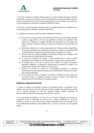 Escopiaauténticadedocumentoelectrónico
1. Con el fin de limitar los contactos interpersonales, los centros docentes priorizarán la atención
al alumnado en grupos de convivencia escolar, preferentemente en educación infantil, educación
primaria y educación especial. Este modelo podrá extenderse a otras enseñanzas de acuerdo con
lo que se disponga en el protocolo de actuación COVID-19 del centro.
2. Para ello, los centros docentes adoptarán todas las medidas organizativas y de gestión de los
recursos personales y materiales que puedan implementar.
3. Los grupos de convivencia escolar reunirán las siguientes condiciones:
a) Los alumnos y alumnas del grupo se relacionarán entre ellos de modo estable, pudiendo
socializar y jugar entre sí, sin tener que garantizar la distancia de seguridad. Estos
grupos en la medida de lo posible, reducirán las interacciones con otros grupos del
centro educativo, limitando al máximo su número de contactos con otros miembros del
centro.
b) Cada grupo utilizará una o varias aulas/espacios de referencia donde desarrollarán,
siempre que sea posible y las características de las área o ámbitos así lo permitan, toda
su actividad lectiva, siendo el personal docente quien se desplace por el centro.
c) Todos los refuerzos y apoyos pedagógicos al alumnado del grupo que se llevarán a cabo
dentro del aula o las aulas/espacios de referencia.
d) El número de docentes que atienda a este alumnado será el mínimo posible,
procurándose que los tutores en Primaria impartan el mayor número de áreas posible.
e) En aquellos casos en los que se opte por este modelo en la etapa de Educación
Secundaria Obligatoria, se favorecerá el agrupamiento de materias por ámbitos y las
optativas serán impartidas por docentes del mismo grupo.
f) Durante los períodos de cambio de áreas/asignaturas/módulos el alumnado
permanecerá en su aula/espacio de referencia no permitiéndose el tránsito por el centro,
salvo razones justificadas.
g) En los tiempos de recreo o descanso, se reducirá el contacto con otros grupos de
convivencia escolar, y la vigilancia se llevará a cabo por el tutor u otro docente que
imparta clase en el mismo grupo de convivencia escolar.
Duodécima. Organización del aula.
1. Cuando se organice al alumnado en grupos de convivencia escolar, la disposición de los
pupitres y del alumnado en cada aula será la que el centro considere más adecuada, de acuerdo
con su proyecto educativo, sin que sea necesario adoptar medidas específicas de
distanciamiento interpersonal en estos grupos de alumnos y alumnas.
2. Los grupos-clase autorizados en el centro que no se hayan configurado como grupos de
convivencia escolar se organizarán de acuerdo con los criterios establecidos en el mismo,
teniendo en cuenta que, en el caso de que se hubiera autorizado más de uno para algún curso
de una determinada enseñanza, estos deberán tener un número de alumnos lo más parecido
posible.
9
CONSEJERÍA DE EDUCACIÓN Y DEPORTE
Viceconsejería
FIRMADO POR MARIA DEL CARMEN CASTILLO MENA - Viceconsejera de Educación y Deporte 06/07/2020 12:00:45 PÁGINA 9/12
VERIFICACIÓN tFc2e5TXWHYZ7TK37F8QV2WHHC6A4N https://ws050.juntadeandalucia.es/verificarFirma
 
