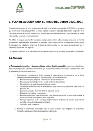 JUNTA DE ANDALUCÍA
CONSEJERÍA DE EDUCACIÓN Y DEPORTE
Página 15
3. PLAN DE ACOGIDA PARA EL INICIO DEL CURSO 2020/2021
Después de la situación de crisis sanitaria y social vivida en el pasado curso escolar 2019/2020, es necesario
que al comienzo del curso 2020/2021 se preste especial cuidado en la acogida de todos los integrantes de la
comunidad escolar (alumnado, profesorado y familias) atendiendo especialmente a las situaciones de mayor
vulnerabilidad personal, emocional y social.
Así, el Plan de Acogida que el centro lleve a cabo recogerá las medidas y actuaciones que se pondrán en marcha
en los centros docentes desde el primer día de llegada al centro al inicio del mes de septiembre, con el objetivo
de conseguir una adaptación progresiva de todos al entorno escolar y a las nuevas circunstancias que el
presente curso escolar nos deparará.
Las medidas contenidas en el Plan de Acogida incluirán acciones para el alumnado, profesorado y las familias.
3.1. Alumnado
a) Actividades informativas y de promoción de hábitos de vida saludable. Los primeros días lectivos
del curso se organizarán actividades informativas, que incorporarán la información relativa a los elementos clave
de adaptación del centro en este curso.
1. Comunicación y conocimiento de las medidas de organización y funcionamiento con el fin de
salvaguardar la salud de todos los miembros de la comunidad educativa.
▪ Medidas de higiene, limpieza, y desinfección de las instalaciones.
▪ Medidas de prevención personal y para la limitación de contactos.
▪ Características de los grupos de convivencia escolar.
▪ Distribución del alumnado en las aulas y en los espacios comunes (biblioteca, salón de actos,
gimnasio, etc.).
▪ Desplazamientos del alumnado durante la jornada lectiva.
▪ Disposición del material y los recursos.
▪ Medidas organizativas para el alumnado especialmente vulnerable, con especial atención al
alumnado con necesidades educativas especiales.
▪ Medidas específicas en los servicios complementarios de transporte escolar, aula matinal,
comedor escolar, actividades extraescolares.
▪ Uso de los servicios y aseos.
2. Normas de convivencia relacionadas con la nueva situación. Uso obligatorio de mascarillas,
hidrogeles, cambios en el uso de dispositivos móviles, etc.
 