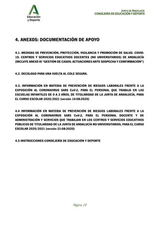 JUNTA DE ANDALUCÍA
CONSEJERÍA DE EDUCACIÓN Y DEPORTE
Página 19
4. ANEXOS: DOCUMENTACIÓN DE APOYO
4.1. MEDIDAS DE PREVENCIÓN, PROTECCIÓN, VIGILANCIA Y PROMOCIÓN DE SALUD. COVID-
19. CENTROS Y SERVICIOS EDUCATIVOS DOCENTES (NO UNIVERSITARIOS) DE ANDALUCÍA
(INCLUYE ANEXO III “GESTIÓN DE CASOS: ACTUACIONES ANTE SOSPECHA Y CONFIRMACIÓN”)
4.2. DECÁLOGO PARA UNA VUELTA AL COLE SEGURA.
4.3. INFORMACIÓN EN MATERIA DE PREVENCIÓN DE RIESGOS LABORALES FRENTE A LA
EXPOSICIÓN AL CORONAVIRUS SARS CoV-2, PARA EL PERSONAL QUE TRABAJA EN LAS
ESCUELAS INFANTILES DE 0 A 3 AÑOS, DE TITULARIDAD DE LA JUNTA DE ANDALUCÍA, PARA
EL CURSO ESCOLAR 2020/2021 (versión 14-08-2020)
4.4 INFORMACIÓN EN MATERIA DE PREVENCIÓN DE RIESGOS LABORALES FRENTE A LA
EXPOSICIÓN AL CORONAVIRUS SARS CoV-2, PARA EL PERSONAL DOCENTE Y DE
ADMINISTRACIÓN Y SERVICIOS QUE TRABAJAN EN LOS CENTROS Y SERVICIOS EDUCATIVOS
PÚBLICOS DE TITULARIDAD DE LA JUNTA DE ANDALUCÍA NO UNIVERSITARIOS, PARA EL CURSO
ESCOLAR 2020/2021 (versión 21-08-2020)
4.5 INSTRUCCIONES CONSEJERÍA DE EDUCACIÓN Y DEPORTE
 