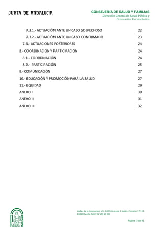 CONSEJERÍA DE SALUD Y FAMILIAS	
																																																																																																	Dirección General de Salud Pública y
Ordenación Farmacéutica	
Avda.	de	la	Innovación,	s/n.	Edificio	Arena	1.	Apdo.	Correos	17.111.	
															41080	Sevilla	Teléf.	95	500	63	00.	
Página	3	de	41	
	
	
7.3.1.-	ACTUACIÓN	ANTE	UN	CASO	SOSPECHOSO	 22	
7.3.2.-	ACTUACIÓN	ANTE	UN	CASO	CONFIRMADO	 23	
7.4.-	ACTUACIONES	POSTERIORES	 24	
8.-	COORDINACIÓN	Y	PARTICIPACIÓN	 24	
8.1.-	COORDINACIÓN	 24	
8.2.-		PARTICIPACIÓN	 25	
9.-	COMUNICACIÓN	 27	
10.-	EDUCACIÓN	Y	PROMOCIÓN	PARA	LA	SALUD	 27	
11.-	EQUIDAD	 29	
ANEXO	I	 30	
ANEXO	II	 31	
ANEXO	III	 32	
	
	
	
	
	
	
	
	
	
	
	
	
	
	
	
	
	
	
	
 