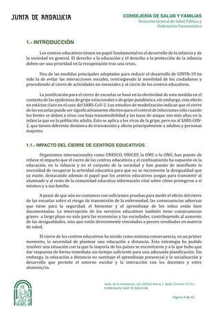 CONSEJERÍA DE SALUD Y FAMILIAS	
																																																																																																	Dirección General de Salud Pública y
Ordenación Farmacéutica	
Avda.	de	la	Innovación,	s/n.	Edificio	Arena	1.	Apdo.	Correos	17.111.	
															41080	Sevilla	Teléf.	95	500	63	00.	
Página	4	de	41	
	
	
	
1.- INTRODUCCIÓN
Los centros educativos tienen un papel fundamental en el desarrollo de la infancia y de
la sociedad en general. El derecho a la educación y el derecho a la protección de la infancia
deben ser una prioridad en la recuperación tras una crisis.	
Una de las medidas principales adoptadas para reducir el desarrollo de COVID-19 ha
sido la de evitar las interacciones sociales, restringiendo la movilidad de los ciudadanos y
procediendo al cierre de actividades no esenciales y al cierre de los centros educativos.	
La justificación para el cierre de escuelas se basó en la efectividad de esta medida en el
contexto de las epidemias de gripe estacionales o de gripe pandémica, sin embargo, este efecto
no está tan claro en el caso del SARS-CoV-2. Los estudios de modelización indican que el cierre
de las escuelas puede ser significativamente efectivo para el control de infecciones sólo cuando
los brotes se deben a virus con baja transmisibilidad y las tasas de ataque son más altas en la
infancia que en la población adulta. Esto se aplica a los virus de la gripe, pero no al SARS-COV-
2, que tienen diferente dinámica de transmisión y afecta principalmente a adultos y personas
mayores.	
1.1.- IMPACTO DEL CIERRE DE CENTROS EDUCATIVOS
Organismos internacionales como UNESCO, UNICEF, la OMS o la ONU, han puesto de
relieve el impacto que el cierre de los centros educativos y el confinamiento ha supuesto en la
educación, en la infancia y en el conjunto de la sociedad y han puesto de manifiesto la
necesidad de recuperar la actividad educativa para que no se incremente la desigualdad que
ya existe, destacando además el papel que los centros educativos juegan para transmitir al
alumnado y al resto de la comunidad educativa información vital sobre cómo protegerse a sı́
mismos y a sus familia.	
A pesar de que aún no contamos con suficientes pruebas para medir el efecto del cierre
de las escuelas sobre el riesgo de transmisión de la enfermedad, las consecuencias adversas
que tiene para la seguridad, el bienestar y el aprendizaje de los niños están bien
documentadas. La interrupción de los servicios educativos también tiene consecuencias
graves a largo plazo no solo para las economı́as y las sociedades, contribuyendo al aumento
de las desigualdades, sino que están directamente vinculadas a peores resultados en materia
de salud.	
El cierre de los centros educativos ha tenido como máxima consecuencia, en un primer
momento, la necesidad de plantear una educación a distancia. Esta estrategia ha podido
resolver una situación con la que la mayorı́a de los paı́ses se encontraron y a la que hubo que
dar respuesta de forma inmediata sin tiempo suficiente para una adecuada planificación. Sin
embargo, la educación a distancia no sustituye el aprendizaje presencial y la socialización y
desarrollo que permite el entorno escolar y la interacción con los docentes y entre
alumnos/as.
 