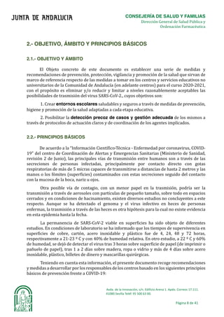 CONSEJERÍA DE SALUD Y FAMILIAS	
																																																																																																	Dirección General de Salud Pública y
Ordenación Farmacéutica	
Avda.	de	la	Innovación,	s/n.	Edificio	Arena	1.	Apdo.	Correos	17.111.	
															41080	Sevilla	Teléf.	95	500	63	00.	
Página	8	de	41	
	
	
2.- OBJETIVO, ÁMBITO Y PRINCIPIOS BÁSICOS
2.1.- OBJETIVO Y ÁMBITO
El Objeto concreto de este documento es establecer una serie de medidas y
recomendaciones de prevención, protección, vigilancia y promoción de la salud que sirvan de
marco de referencia respecto de las medidas a tomar en los centros y servicios educativos no
universitarios de la Comunidad de Andalucı́a (en adelante centros) para el curso 2020-2021,
con el propósito es eliminar y/o reducir y limitar a niveles razonablemente aceptables las
posibilidades de trasmisión del virus SARS-CoV-2., cuyos objetivos son:
1. Crear entornos escolares saludables y seguros a través de medidas de prevención,
higiene y promoción de la salud adaptadas a cada etapa educativa.
2. Posibilitar la detección precoz de casos y gestión adecuada de los mismos a
través de protocolos de actuación claros y de coordinación de los agentes implicados.
2.2.- PRINCIPIOS BÁSICOS
De acuerdo a la “Información Cientı́fico-Técnica - Enfermedad por coronavirus, COVID-
19" del centro de Coordinación de Alertas y Emergencias Sanitarias (Ministerio de Sanidad,
revisión 2 de Junio), las principales vı́as de transmisión entre humanos son a través de las
secreciones de personas infectadas, principalmente por contacto directo con gotas
respiratorias de más de 5 micras capaces de transmitirse a distancias de hasta 2 metros y las
manos o los fómites (superficies) contaminados con estas secreciones seguido del contacto
con la mucosa de la boca, nariz u ojos.
Otra posible vı́a de contagio, con un menor papel en la trasmisión, podrı́a ser la
transmisión a través de aerosoles con partı́culas de pequeño tamaño, sobre todo en espacios
cerrados y en condiciones de hacinamiento, existen diversos estudios no concluyentes a este
respecto. Aunque se ha detectado el genoma y el virus infectivo en heces de personas
enfermas, la trasmisión a través de las heces es otra hipótesis para la cual no existe evidencia
en esta epidemia hasta la fecha.
La permanencia de SARS-CoV-2 viable en superficies ha sido objeto de diferentes
estudios. En condiciones de laboratorio se ha informado que los tiempos de supervivencia en
superficies de cobre, cartón, acero inoxidable y plástico fue de 4, 24, 48 y 72 horas,
respectivamente a 21-23 º C y con 40% de humedad relativa. En otro estudio, a 22 º C y 60%
de humedad, se dejó de detectar el virus tras 3 horas sobre superficie de papel (de imprimir o
pañuelo de papel), tras 1 a 2 dı́as sobre madera, ropa o vidrio y más de 4 dı́as sobre acero
inoxidable, plástico, billetes de dinero y mascarillas quirúrgicas.
Teniendo en cuenta esta información, el presente documento recoge recomendaciones
y medidas a desarrollar por los responsables de los centros basado en los siguientes principios
básicos de prevención frente a COVID-19:
 