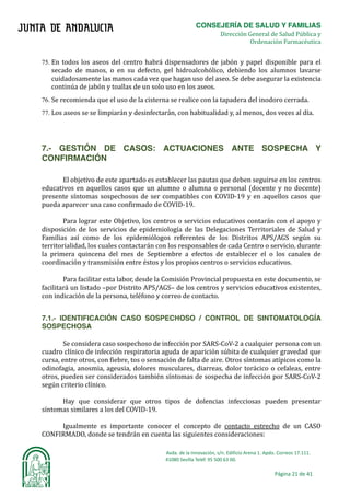 CONSEJERÍA DE SALUD Y FAMILIAS	
																																																																																																	Dirección General de Salud Pública y
Ordenación Farmacéutica	
Avda.	de	la	Innovación,	s/n.	Edificio	Arena	1.	Apdo.	Correos	17.111.	
															41080	Sevilla	Teléf.	95	500	63	00.	
Página	21	de	41	
	
75. En todos los aseos del centro habrá dispensadores de jabón y papel disponible para el
secado de manos, o en su defecto, gel hidroalcohólico, debiendo los alumnos lavarse
cuidadosamente las manos cada vez que hagan uso del aseo. Se debe asegurar la existencia
continúa de jabón y toallas de un solo uso en los aseos.
76. Se recomienda que el uso de la cisterna se realice con la tapadera del inodoro cerrada.
77. Los aseos se se limpiarán y desinfectarán, con habitualidad y, al menos, dos veces al dı́a.
7.- GESTIÓN DE CASOS: ACTUACIONES ANTE SOSPECHA Y
CONFIRMACIÓN
El objetivo de este apartado es establecer las pautas que deben seguirse en los centros
educativos en aquellos casos que un alumno o alumna o personal (docente y no docente)
presente sı́ntomas sospechosos de ser compatibles con COVID-19 y en aquellos casos que
pueda aparecer una caso confirmado de COVID-19.
Para lograr este Objetivo, los centros o servicios educativos contarán con el apoyo y
disposición de los servicios de epidemiologı́a de las Delegaciones Territoriales de Salud y
Familias ası́ como de los epidemiólogos referentes de los Distritos APS/AGS según su
territorialidad, los cuales contactarán con los responsables de cada Centro o servicio, durante
la primera quincena del mes de Septiembre a efectos de establecer el o los canales de
coordinación y transmisión entre éstos y los propios centros o servicios educativos.
Para facilitar esta labor, desde la Comisión Provincial propuesta en este documento, se
facilitará un listado –por Distrito APS/AGS– de los centros y servicios educativos existentes,
con indicación de la persona, teléfono y correo de contacto.
7.1.- IDENTIFICACIÓN CASO SOSPECHOSO / CONTROL DE SINTOMATOLOGÍA
SOSPECHOSA
Se considera caso sospechoso de infección por SARS-CoV-2 a cualquier persona con un
cuadro clı́nico de infección respiratoria aguda de aparición súbita de cualquier gravedad que
cursa, entre otros, con fiebre, tos o sensación de falta de aire. Otros sı́ntomas atı́picos como la
odinofagia, anosmia, ageusia, dolores musculares, diarreas, dolor torácico o cefaleas, entre
otros, pueden ser considerados también sı́ntomas de sospecha de infección por SARS-CoV-2
según criterio clı́nico.
Hay que considerar que otros tipos de dolencias infecciosas pueden presentar
sı́ntomas similares a los del COVID-19.
Igualmente es importante conocer el concepto de contacto estrecho de un CASO
CONFIRMADO, donde se tendrán en cuenta las siguientes consideraciones:
 
