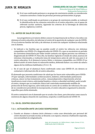 CONSEJERÍA DE SALUD Y FAMILIAS	
																																																																																																	Dirección General de Salud Pública y
Ordenación Farmacéutica	
Avda.	de	la	Innovación,	s/n.	Edificio	Arena	1.	Apdo.	Correos	17.111.	
															41080	Sevilla	Teléf.	95	500	63	00.	
Página	22	de	41	
	
A) Si el caso confirmado pertenece a un grupo de convivencia estable, se considerarán
contactos estrechos a todas las personas personas pertenecientes al grupo.	
	
B) Si el caso confirmado no pertenece a un grupo de convivencia estable, se realizará
la identificación de los contactos estrechos en el centro educativo, con el apoyo de
referente escolar sanitario, siguiendo los criterios de la Estrategia de detección
precoz, vigilancia y control.	
	
7.2.- ANTES DE SALIR DE CASA
Los progenitores y/o tutores deben conocer la importancia de no llevar a los niños con
sı́ntomas al centro educativo, de informar al centro de la aparición de cualquier caso de COVID-
19 en el entorno familiar del niño y de informar al centro de cualquier incidencia relacionada
con el alumno.	
o Se indicará a las familias que no pueden acudir al centro los niños/as con sı́ntomas
compatibles con COVID-19 o diagnosticados de COVID-19, o que se encuentren en perı́odo
de cuarentena domiciliaria por haber tenido contacto con alguna persona con sı́ntomas o
diagnosticado de COVID-19. Para ello, las familias vigilarán el estado de salud, ausencia de
sı́ntomas relacionados, y realizarán toma de temperatura antes de salir de casa para ir al
centro educativo. Si el alumno/a tuviera fiebre o sı́ntomas compatibles con COVID-19 no
deberá asistir al centro hasta su valoración médica, debiendo llamar a su centro de salud o
alguno de los teléfonos habilitados (Anexo II).
o En el caso de que el alumno/a fuera confirmado como caso COVID-19, sin demora se
contactará e informará de ello al centro educativo.
El alumnado que presenta condiciones de salud que les hacen más vulnerables para COVID-
19 (por ejemplo, enfermedades cardiovasculares, diabetes, enfermedades pulmonares
crónicas, cáncer en fase tratamiento activo , inmunodepresión o hipertensión arterial,
insuficiencia renal crónica, enfermedad hepática crónica u obesidad mórbida), podrá acudir
al centro, siempre que su condición clínica esté controlada manteniendo medidas de
protección de forma rigurosa, salvo indicación en contra de su médico de referencia. En caso
de no considerarse procedente la incorporación, el centro educativo organizará la atención
específica para dicho alumnado.
El centro contactará con el alumnado que no acuda a las clases, para descartar como causa la
existencia de alguna situación de cuarentena, sospecha o confirmación de COVID-19.
7.3.- EN EL CENTRO EDUCATIVO
7.3.1.- ACTUACIÓN ANTE UN CASO SOSPECHOSO
o Cuando un alumno o alumna inicie sı́ntomas o estos sean detectados por personal del
centro durante la jornada escolar, se llevarán a un espacio, estancia o habitación separado,
con normalidad sin estigmatizarla.
 