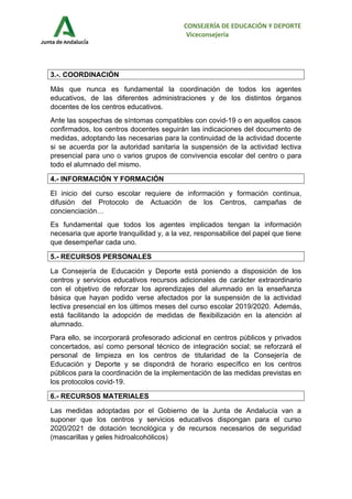 CONSEJERÍA DE EDUCACIÓN Y DEPORTE
Viceconsejería
3.-. COORDINACIÓN
Más que nunca es fundamental la coordinación de todos los agentes
educativos, de las diferentes administraciones y de los distintos órganos
docentes de los centros educativos.
Ante las sospechas de síntomas compatibles con covid-19 o en aquellos casos
confirmados, los centros docentes seguirán las indicaciones del documento de
medidas, adoptando las necesarias para la continuidad de la actividad docente
si se acuerda por la autoridad sanitaria la suspensión de la actividad lectiva
presencial para uno o varios grupos de convivencia escolar del centro o para
todo el alumnado del mismo.
4.- INFORMACIÓN Y FORMACIÓN
El inicio del curso escolar requiere de información y formación continua,
difusión del Protocolo de Actuación de los Centros, campañas de
concienciación…
Es fundamental que todos los agentes implicados tengan la información
necesaria que aporte tranquilidad y, a la vez, responsabilice del papel que tiene
que desempeñar cada uno.
5.- RECURSOS PERSONALES
La Consejería de Educación y Deporte está poniendo a disposición de los
centros y servicios educativos recursos adicionales de carácter extraordinario
con el objetivo de reforzar los aprendizajes del alumnado en la enseñanza
básica que hayan podido verse afectados por la suspensión de la actividad
lectiva presencial en los últimos meses del curso escolar 2019/2020. Además,
está facilitando la adopción de medidas de flexibilización en la atención al
alumnado.
Para ello, se incorporará profesorado adicional en centros públicos y privados
concertados, así como personal técnico de integración social; se reforzará el
personal de limpieza en los centros de titularidad de la Consejería de
Educación y Deporte y se dispondrá de horario específico en los centros
públicos para la coordinación de la implementación de las medidas previstas en
los protocolos covid-19.
6.- RECURSOS MATERIALES
Las medidas adoptadas por el Gobierno de la Junta de Andalucía van a
suponer que los centros y servicios educativos dispongan para el curso
2020/2021 de dotación tecnológica y de recursos necesarios de seguridad
(mascarillas y geles hidroalcohólicos)
 
