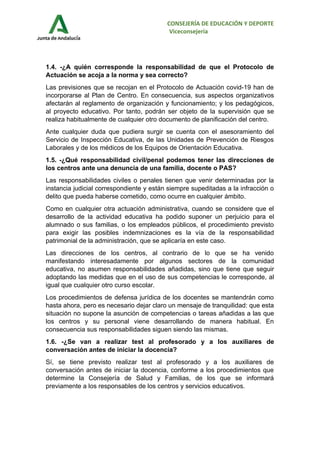 CONSEJERÍA DE EDUCACIÓN Y DEPORTE
Viceconsejería
1.4. -¿A quién corresponde la responsabilidad de que el Protocolo de
Actuación se acoja a la norma y sea correcto?
Las previsiones que se recojan en el Protocolo de Actuación covid-19 han de
incorporarse al Plan de Centro. En consecuencia, sus aspectos organizativos
afectarán al reglamento de organización y funcionamiento; y los pedagógicos,
al proyecto educativo. Por tanto, podrán ser objeto de la supervisión que se
realiza habitualmente de cualquier otro documento de planificación del centro.
Ante cualquier duda que pudiera surgir se cuenta con el asesoramiento del
Servicio de Inspección Educativa, de las Unidades de Prevención de Riesgos
Laborales y de los médicos de los Equipos de Orientación Educativa.
1.5. -¿Qué responsabilidad civil/penal podemos tener las direcciones de
los centros ante una denuncia de una familia, docente o PAS?
Las responsabilidades civiles o penales tienen que venir determinadas por la
instancia judicial correspondiente y están siempre supeditadas a la infracción o
delito que pueda haberse cometido, como ocurre en cualquier ámbito.
Como en cualquier otra actuación administrativa, cuando se considere que el
desarrollo de la actividad educativa ha podido suponer un perjuicio para el
alumnado o sus familias, o los empleados públicos, el procedimiento previsto
para exigir las posibles indemnizaciones es la vía de la responsabilidad
patrimonial de la administración, que se aplicaría en este caso.
Las direcciones de los centros, al contrario de lo que se ha venido
manifestando interesadamente por algunos sectores de la comunidad
educativa, no asumen responsabilidades añadidas, sino que tiene que seguir
adoptando las medidas que en el uso de sus competencias le corresponde, al
igual que cualquier otro curso escolar.
Los procedimientos de defensa jurídica de los docentes se mantendrán como
hasta ahora, pero es necesario dejar claro un mensaje de tranquilidad: que esta
situación no supone la asunción de competencias o tareas añadidas a las que
los centros y su personal viene desarrollando de manera habitual. En
consecuencia sus responsabilidades siguen siendo las mismas.
1.6. -¿Se van a realizar test al profesorado y a los auxiliares de
conversación antes de iniciar la docencia?
Sí, se tiene previsto realizar test al profesorado y a los auxiliares de
conversación antes de iniciar la docencia, conforme a los procedimientos que
determine la Consejería de Salud y Familias, de los que se informará
previamente a los responsables de los centros y servicios educativos.
 
