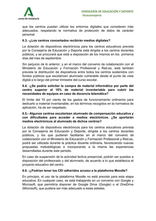 CONSEJERÍA DE EDUCACIÓN Y DEPORTE
Viceconsejería
que los centros puedan utilizar los entornos digitales que consideren más
adecuados, respetando la normativa de protección de datos de carácter
personal.
6.3. -¿Los centros concertados recibirán medios digitales?
La dotación de dispositivos electrónicos para los centros educativos prevista
por la Consejería de Educación y Deporte está dirigida a los centros docentes
públicos, y se procurará que está a disposición de los mismos en los primeros
días del mes de septiembre.
Sin perjuicio de lo anterior, y en el marco del convenio de colaboración con el
Ministerio de Educación y Formación Profesional y Red.es, está también
prevista la distribución de dispositivos entre todos los centros sostenidos con
fondos públicos que escolaricen alumnado vulnerable desde el punto de vista
digital a lo largo del primer trimestre del curso escolar.
6.4. -¿Se podría solicitar la compra de material informático por parte del
centro superior al 10% de material inventariable para cubrir las
necesidades de equipos en caso de docencia telemática?
El límite del 10 por ciento de los gastos de funcionamiento ordinarios para
dedicarlo a material inventariable, en los términos recogidos en la normativa de
aplicación, ha de ser respetado.
6.5.- Algunos centros escolarizan alumnado de compensación educativa y
con dificultades para acceder a medios electrónicos. ¿Se aportarán
medios electrónicos al alumnado de dichos centros?
La dotación de dispositivos electrónicos para los centros educativos prevista
por la Consejería de Educación y Deporte, dirigida a los centros docentes
públicos, y los que pudieran facilitarse en el marco del convenio de
colaboración con el Ministerio de Educación y Formación Profesional y Red.es,
podrá ser utilizada durante la práctica docente ordinaria, favoreciendo nuevas
propuestas metodológicas e incorporando a la misma las experiencias
desarrolladas durante este periodo.
En caso de suspensión de la actividad lectiva presencial, podrán ser puestos a
disposición del profesorado y del alumnado, de acuerdo a lo que establezca el
proyecto educativo del centro.
6.6. -¿Podrían tener los CEI adheridos acceso a la plataforma Moodle?
En principio, el uso de la plataforma Moodle no está previsto para esta etapa
educativa. En cualquier caso, se está trabajando en un convenio con Google y
Microsoft, que permitiría disponer de Google Drive (Google) o el OneDrive
(Microsoft), que pudiera ser más adecuado a estas edades.
 