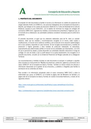 Escopiaauténticadedocumentoelectrónico
Consejería de Educación y Deporte
Dirección General del Profesorado y Gestión de Recursos Humanos
1. PROPÓSITO DEL DOCUMENTO
El propósito de este documento es facilitar el acceso a la información en materia de prevención de
riesgos laborales frente a la COVID-19, a las personas trabajadoras de la Consejería de Educación y
Deporte, que trabajan en los centros de educación infantil de 0 a 3 años de titularidad de la Junta de
Andalucía, durante el curso 2020-2021, con el objetivo de minimizar los riesgos de contagios del
coronavirus SARS CoV-2, siguiendo las medidas y recomendaciones preventivas e higiénicas que, en
el momento de su elaboración, las autoridades sanitarias consideran necesarias para el control de la
pandemia.
El presente documento, al igual que los anteriores elaborados para tal fin, tiene un carácter
dinámico, dado que las medidas y recomendaciones recogidas en el mismo, están sujetas a
modificaciones, en función de la evidencia científica y de la evolución de la situación epidemiológica
de la crisis sanitaria, disponible en cada momento. Se han recogido recomendaciones y medidas de
prevención e higiene generales y otras medidas de protección individuales no exhaustivas,
especialmente para determinados perfiles en función de las actividades que desempeñan, con el fin
de que el personal las adopte y pueda desarrollar sus actividades laborales reduciendo el riesgo de
contagio. En caso de dudas o que su perfil laboral no se ajuste exactamente a los recogidos en el
presente documento, consulte con la Unidad de Prevención de Riesgos Laborales de su Delegación
Territorial.
Las recomendaciones y medidas incluidas en este documento no excluyen ni sustituyen a aquellas
otras incluidas en el documento de “Medidas de prevención, protección, vigilancia y promoción de la
salud, COVID-19” de la Consejería de Salud y Familias. También se indican enlaces de artículos e
información relacionada con la gestión de las emociones, y cartelería e infografías para facilitar la
asimilación de los contenidos de interés.
Para acceder a la información actualizada sobre el nuevo coronavirus SARS CoV-2 y sobre la
enfermedad que causa, la COVID-19, se le facilita la página web del Ministerio de Sanidad y la
página web de la Consejería de Salud y Familias de nuestra Comunidad Autónoma, a través de los
siguientes enlaces:
https://www.mscbs.gob.es/profesionales/saludPublica/ccayes/alertasActual/nCov-China/
home.htm
https://juntadeandalucia.es/organismos/saludyfamilias/areas/salud-vida/coronavirus.html
2
Edif. Torretriana C/ Juan A. de Vizarrón s/n 41092, SEVILLA
http://portals.ced.junta-andalucia.es/educacion/portals/web/ced
FIRMADO POR JUAN CARLOS AUNION RUIZ 25/08/2020 10:18:24 PÁGINA 2/22
VERIFICACIÓN tFc2e8SC3CVJNGHRUXG653Y3FLRT87 https://ws050.juntadeandalucia.es/verificarFirma
 