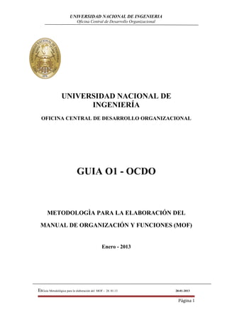 UNIVERSIDAD NACIONAL DE INGENIERIA
Oficina Central de Desarrollo Organizacional
UNIVERSIDAD NACIONAL DE
INGENIERÍA
OFICINA CENTRAL DE DESARROLLO ORGANIZACIONAL
GUIA O1 - OCDO
METODOLOGÌA PARA LA ELABORACIÓN DEL
MANUAL DE ORGANIZACIÓN Y FUNCIONES (MOF)
Enero - 2013
EsGuía Metodológica para la elaboración del MOF - 28. 01.13 28-01-2013
Página 1
 