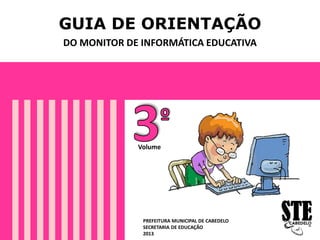 GUIA DE ORIENTAÇÃO
DO MONITOR DE INFORMÁTICA EDUCATIVA
PREFEITURA MUNICIPAL DE CABEDELO
SECRETARIA DE EDUCAÇÃO
2013
Volume
 