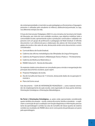 9
da contemporaneidade e inserindo na ação pedagógica as ferramentas e linguagens
presentes e utilizadas pelo estudante na infância, adolescência/juventude, ou seja,
nos diferentes tempos da vida.
O Guia de Intervenção Pedagógica ANO II é uma iniciativa da Secretaria de Estado
da Educação, por meio de suas unidades escolares, que objetiva mobilizar toda a
comunidade escolar, apresentando ações e produções construídas e validadas em
parceria com um grupo de professores e pedagogos da Rede Estadual. O referido
documento é um referencial para a elaboração dos planos de Intervenção Peda-
gógica da escola e das salas de aula, destacando ainda como documentos a serem
considerados:
Currículo Básico da Escola Estadual;
Cadernos das oficinas metodológicas das Olimpíadas da Língua Portuguesa;
Cadernos do Programa Gestar II, Alfabetização Teoria e Pratica e – Pró-letramento;
Cadernos do Multicurso Matemática; e
PAEBES Volume III – Revista do Educador.
Os materiais citados acima devem ser consultados para a revisão e reorganização dos
principais documentos escolares, quais sejam:
Proposta Pedagógica da escola;
Ata do Conselho de Classe do 1º trimestre, destacando dados da recuperação tri-
mestral; e
Plano de Ensino anual.
Este documento – GUIA DE INTERVENÇÃO PEDAGÓGICA –, como material orienta-
dor do (re)planejamento da ação escolar, está organizado em duas partes distintas:
Orientações Estratégicas e Orientações Metodológicas.
Na Parte I, Orientações Estratégicas, as ações estão apresentadas considerando
quatro âmbitos de atuação – escola, sistema de ensino, família e estudante – e expli-
citam a convicção de que a avaliação com função diagnóstica e informações precisas
tanto da aprendizagem contida nas atas do Conselho de Classe quanto do sistema
contido nos resultados do PAEBES deve servir como ponto de partida para um pacto
pela aprendizagem.
SEDU_Guia Enisno Fundamental.indd 9 10/12/2010 15:00:11
 