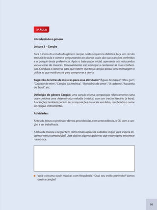 99
3ª AULA
Introduzindo o gênero
Leitura 3 – Canção
Para o início do estudo do gênero canção nesta sequência didática, faça um círculo
em sala de aula e comece perguntando aos alunos quais são suas canções preferidas
e o porquê desta preferência. Após o bate-papo inicial, apresente aos educandos
várias letras de músicas. Provavelmente irão começar a cantarolar as mais conheci-
das. Conduza a conversa para que notem que toda canção possui uma mensagem e
utilize as que você trouxe para comprovar a teoria.
Sugestão de letras de músicas para essa atividade:“Águas de março”,“Meu guri”,
“Caçador de mim”,“Canção da América”, “Borbulhas de amor”,“O caderno”,“Aquarela
do Brasil”, etc.
Definição do gênero Canção: uma canção é uma composição relativamente curta
que combina uma determinada melodia (música) com um trecho literário (a letra).
As canções também podem ser composições musicais sem letra, recebendo o nome
de canção instrumental.
Atividades:
Antes da leitura o professor deverá providenciar, com antecedência, o CD com a can-
ção a ser trabalhada.
A letra da música a seguir tem como título a palavra Cidadão. O que você espera en-
contrar nesta composição? Liste abaixo algumas palavras que você espera encontrar
na música:
Você costuma ouvir músicas com frequência? Qual seu estilo preferido? Vamos
ouvir a canção?
SEDU_Guia Enisno Fundamental.indd 99 10/12/2010 15:00:19
 