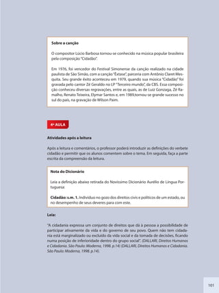 101
Sobre a canção
O compositor Lúcio Barbosa tornou-se conhecido na música popular brasileira
pela composição“Cidadão”.
Em 1976, foi vencedor do Festival Simonense da canção realizado na cidade
paulista de São Simão, com a canção“Êxtase”, parceria com Antônio Claret Mes-
quita. Seu grande êxito aconteceu em 1979, quando sua música “Cidadão” foi
gravada pelo cantor Zé Geraldo no LP“Terceiro mundo”, da CBS. Essa composi-
ção conheceu diversas regravações, entre as quais, as de Luiz Gonzaga, Zé Ra-
malho, Renato Teixeira, Elymar Santos e, em 1989,tornou-se grande sucesso no
sul do país, na gravação de Wilson Paim.
4ª AULA
Atividades após a leitura
Após a leitura e comentários, o professor poderá introduzir as definições do verbete
cidadão e permitir que os alunos comentem sobre o tema. Em seguida, faça a parte
escrita da compreensão da leitura.
Nota do Dicionário
Leia a definição abaixo retirada do Novíssimo Dicionário Aurélio de Língua Por-
tuguesa:
Cidadão: s.m. 1. Indivíduo no gozo dos direitos civis e políticos de um estado, ou
no desempenho de seus deveres para com este.
Leia:
“A cidadania expressa um conjunto de direitos que dá à pessoa a possibilidade de
participar ativamente da vida e do governo de seu povo. Quem não tem cidada-
nia está marginalizado ou excluído da vida social e da tomada de decisões, ficando
numa posição de inferioridade dentro do grupo social”. (DALLARI, Direitos Humanos
e Cidadania. São Paulo: Moderna, 1998. p.14) (DALLARI, Direitos Humanos e Cidadania.
São Paulo: Moderna, 1998. p.14).
SEDU_Guia Enisno Fundamental.indd 101 10/12/2010 15:00:19
 