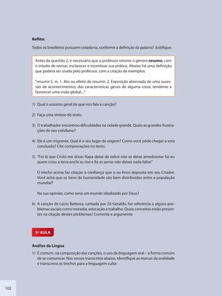 102
Reflita:
Todos os brasileiros possuem cidadania, conforme a definição da palavra? Justifique.
Antes da questão 2, é necessário que o professor retome o gênero resumo, com
o intuito de revisar, esclarecer e incentivar sua prática. Abaixo há uma definição
que poderá ser usada pelo professor, com a citação de exemplos:
“resumir S. m. 1. Ato ou efeito de resumir. 2. Exposição abreviada de uma suces-
são de acontecimentos, das características gerais de alguma coisa, tendente a
favorecer uma visão global....”
1) Qual o assunto geral de que nos fala a canção?
2) Faça uma síntese do texto.
3) O trabalhador encontrou dificuldades na cidade grande. Quais as grandes frustra-
ções de seu cotidiano?
4) Ele é um migrante. Qual é o seu lugar de origem? Como você pôde chegar a esta
conclusão? Cite comprovações no texto.
5) “Foi lá que Cristo me disse: Rapa deixe de tolice não se deixe amedrontar fui eu
quem criou a terra enchi os rios e fiz as serras não deixei nada faltar.”
O trecho acima faz citação à confiança que o eu-lírico deposita em seu Criador.
Você acha que os bens da humanidade são bem distribuídos entre a população
mundial?
Na sua opinião, como seria um mundo idealizado por Deus?
6) A canção de Lúcio Barbosa, cantada por Zé Geraldo, faz referência a alguns pro-
blemas sociais como moradia, educação e trabalho. Quais conceitos estão presen-
tes na citação destes problemas? Comente e argumente.
5ª AULA
Análise da Língua
1) É comum, na composição das canções, o uso da linguagem oral – a forma comum
de se comunicar. Nos versos transcritos abaixo, identifique as marcas da oralidade
e transcreva os trechos para a linguagem culta:
SEDU_Guia Enisno Fundamental.indd 102 10/12/2010 15:00:19
 