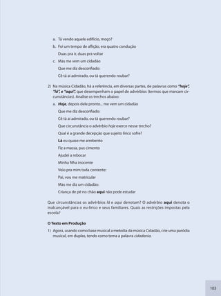 103
a. Tá vendo aquele edifício, moço?
b. Foi um tempo de aflição, era quatro condução
Duas pra ir, duas pra voltar
c. Mas me vem um cidadão
Que me diz desconfiado:
Cê tá ai admirado, ou tá querendo roubar?
2) Na música Cidadão, há a referência, em diversas partes, de palavras como “hoje”,
“lá”, e “aqui”, que desempenham o papel de advérbios (termos que marcam cir-
cunstâncias). Analise os trechos abaixo:
a. Hoje, depois dele pronto... me vem um cidadão
Que me diz desconfiado:
Cê tá ai admirado, ou tá querendo roubar?
Que circunstância o advérbio hoje exerce nesse trecho?
Qual é a grande decepção que sujeito lírico sofre?
Lá eu quase me arrebento
Fiz a massa, pus cimento
Ajudei a rebocar
Minha filha inocente
Veio pra mim toda contente:
Pai, vou me matricular
Mas me diz um cidadão:
Criança de pé no chão aqui não pode estudar
Que circunstâncias os advérbios lá e aqui denotam? O advérbio aqui denota o
inalcançável para o eu-lírico e seus familiares. Quais as restrições impostas pela
escola?
O Texto em Produção
1) Agora, usando como base musical a melodia da música Cidadão, crie uma paródia
musical, em duplas, tendo como tema a palavra cidadania.
SEDU_Guia Enisno Fundamental.indd 103 10/12/2010 15:00:19
 