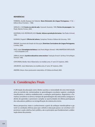 104
REFERÊNCIAS
FERREIRA, Aurélio Buarque de Holanda. Novo Dicionário da Língua Portuguesa, 2ª Ed. –
Editora Nova Fronteira – 1986.
GERALDI, J. W. O texto na sala de aula. Cascavel, Assoeste, 1994. Portos de passagem. São
Paulo: Martins Fontes, 2002.
KAUFMAN, A.M.; RODRIGUES, M.H. Escola , leitura e produção de textos. São Paulo, Artmed,
1995
KLEIMAN, Ângela B. Oficina de Leitura. Campinas: Pontes e Editora da Unicamp, 1993.
PARANÁ, Secretaria de Estado da Educação. Diretrizes Curriculares de Língua Portuguesa,
Curitiba, 2006.
SOLÉ, Isabel. Estratégias de leitura. 6 ed. Porto Alegre: Artmed. 1998.WIKIPÉDIA PORTUGUÊS
– A Enciclopédia Livre.
ZABALA,Antoni. Apráticaeducativa:comoensinar.Tradução: Ernani F. da Rosa. PortoAlegre:
Artmed, 1998.
CENTURION, Marilia. Novo Matematica na medida certa. 5ª serie S.P. Scipione, 2003.
JAKUBOVIC, José. Matematica na medida certa. 6ª serie. SP. Scipione, 2002.
ANDRINI, Alvaro. Novo praticando matemática. SP. Editora do Brasil, 2002.
6 Considderaçõess Finais
A afirmação da educação como direito suscitou a necessidade de uma intervenção
ativa no sentido de: contextualizar as aprendizagens escolares; superar a avaliação
classificatória e seletiva estabelecendo a avaliação participativa, diagnóstica e for-
mativa; considerar os ritmos e tempos de aprendizagem dos educandos; assegurar o
direito de aprender; e promover e ampliar as oportunidades de efetiva participação
dos educadores públicos na (re)significação do sistema de ensino.
Nessa perspectiva, tratar o conhecimento a partir do enfoque interdisciplinar e ga-
rantir as condições efetivas para que o direito à educação passe a se constituir com-
promisso e ação coletiva, bem público, são os princípios que fundamentam a elabo-
ração deste documento.
SEDU_Guia Enisno Fundamental.indd 104 10/12/2010 15:00:19
 