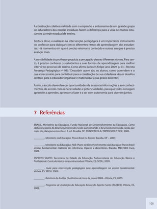 105
A construção coletiva realizada com o empenho e entusiasmo de um grande grupo
de educadores das escolas estaduais fazem a diferença para a vida de muitos estu-
dantes da rede estadual de ensino.
Em face disso, a avaliação na intervenção pedagógica é um importante instrumento
do professor para dialogar com os diferentes ritmos de aprendizagem dos estudan-
tes. Há momentos em que é preciso retomar o conteúdo e outros em que é preciso
avançar mais.
A sensibilidade do professor propicia a percepção desses diferentes ritmos. Para tan-
to, é preciso conhecer os estudantes e suas formas de aprendizagem para melhor
intervir no processo de ensino. Como afirma Janssen Felipe (ano 2009, p. 53 – Revista
Presença Pedagógica nº 91): “Descobrir quem são os alunos, como aprendem e o
que é necessário para contribuir para a construção de sua cidadania são os desafios
centrais para o educador organizar e materializar a sua práxis docente”.
Assim, a escola deve oferecer oportunidades de acesso às informações e aos conheci-
mentos, de acordo com as necessidades e potencialidades, para que todos consigam
aprender a aprender, aprender a fazer e a ser com autonomia para viverem juntos.
7 Referêências
BRASIL. Ministério da Educação. Fundo Nacional de Desenvolvimento da Educação. Como
elaborar o plano de desenvolvimento da escola: aumentando o desenvolvimento da escola por
meio do planejamento eficaz. 3. ed. Brasília, DF: FUNDESCOLA/ DIPRO/MEC/FNDE, 2006.
________. Ministério da Educação. Prova Brasil na Escola. Brasília, DF – 2007.
________. Ministério da Educação. PDE: Plano de Desenvolvimento da Educação: Prova Brasil:
ensino fundamental: matrizes de referência, tópicos e descritores. Brasília: MEC/SEB: Inep,
2008.
ESPÍRITO SANTO. Secretaria de Estado da Educação. Subsecretaria de Educação Básica e
Profissional. Currículo básico da escola estadual. Vitória, ES: SEDU, 2009.
________. Guia para intervenção pedagógica pela aprendizagem no ensino fundamental.
Vitória, ES: SEDU, 2009.
________. Relatório de Análise Qualitativa de itens de prova/2004 – Vitória, ES, 2005.
________. Programa de Avaliação da Educação Básica do Espírito Santo (PAEBES). Vitória, ES,
2008.
SEDU_Guia Enisno Fundamental.indd 105 10/12/2010 15:00:19
 