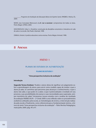106
________. Programa de Avaliação da Educação Básica do Espírito Santo (PAEBES). Vitória, ES,
2009.
NEVES, Iara Conceição Bitencourt; et.alli. Ler e escrever: compromisso de todas as áreas.
Porto Alegre: UFRGS, 2004.
VASCONCELOS, Celso S.. Disciplina: construção da disciplina consciente e interativa em sala
de aula e na escola. São Paulo: Libertad, 1998.
ZABALA, Antoni. A prática educativa: como ensinar. Porto Alegre: Artmed, 1998.
8 Anexos
ANEXXO 1
PLANOS DE ESTTUDOS DA ALFFABETIZAÇÃOO
PLANO DE ESTUDO 1
“Uma perspectiva inclusiva da avaliação”
Introdução
Segundo Teresa Esteban: “Avaliar o aluno deixa de significar um julgamento so-
bre a aprendizagem do aluno, para servir como modelo capaz de revelar o que o
aluno já sabe, os caminhos que percorreu para alcançar o conhecimento, o que o
aluno não sabe, o que pode vir a saber, o que é potencializado e revelado em seu
processo, suas possibilidades de avanço e suas necessidades para superação, sem-
pre transitória do saber.” Iniciaremos nossos estudos com a análise do resultado
da avaliação PAEBES/ALFA – 2ª Onda 2009 e uma reflexão sobre os procedimentos
avaliativos utilizados pela escola, as metodologias de ensino, a intervenção realiza-
da pela escola e finalmente, como referencial para a fundamentação teórica, a lei-
tura do texto “Uma perspectiva inclusiva da avaliação” – Pátio Revista Pedagógica,
maio/julho 2009, pág. 44 a 47.
SEDU_Guia Enisno Fundamental.indd 106 10/12/2010 15:00:19
 